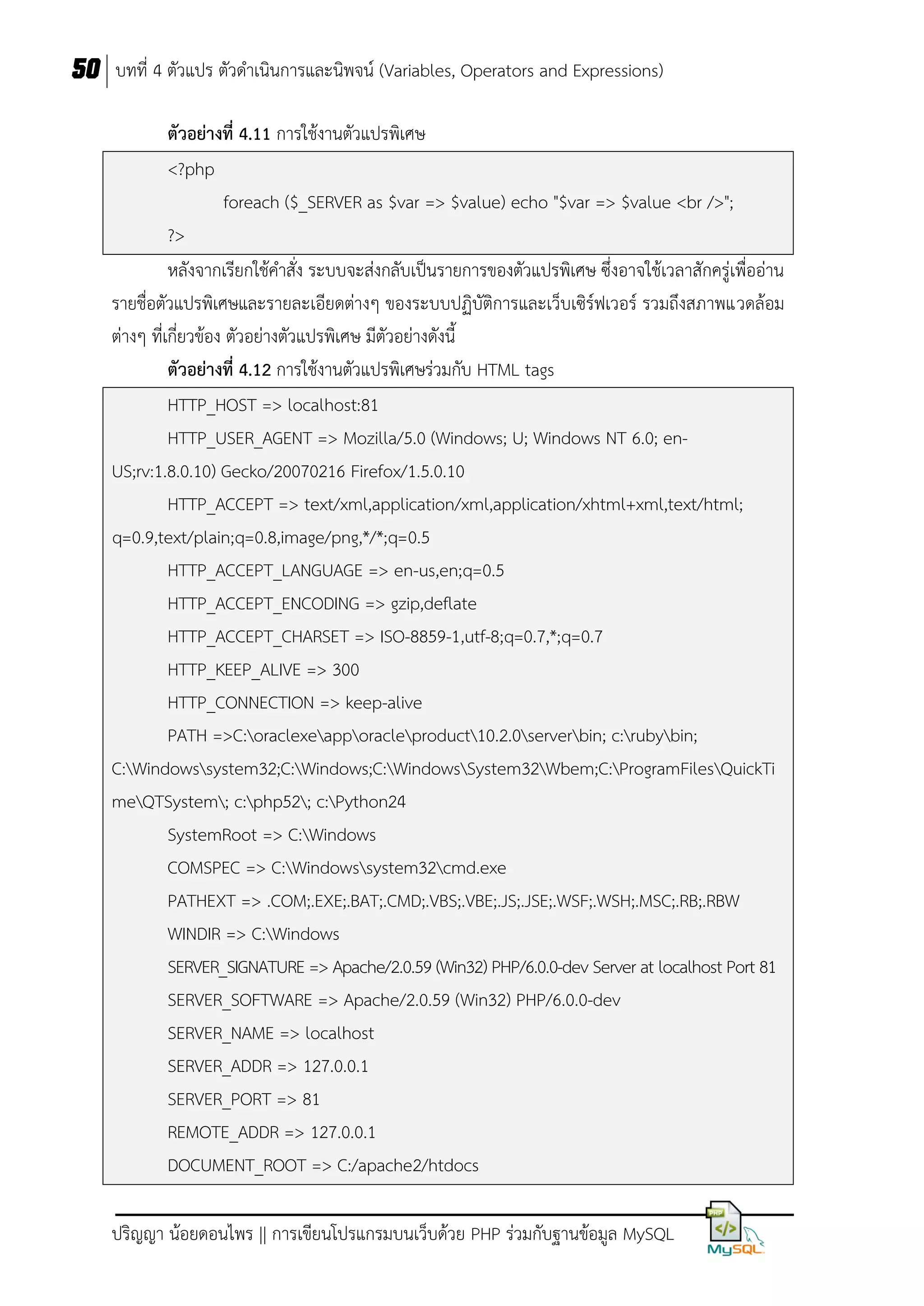50 บทที่ 4 ตัวแปร ตัวดาเนินการและนิพจน์ (Variables, Operators and Expressions)
ตัวอย่ำงที่ 4.11 การใช้งานตัวแปรพิเศษ
<?php
foreach ($_SERVER as $var => $value) echo "$var => $value <br />";
?>
หลังจากเรียกใช้คาสั่ง ระบบจะส่งกลับเป็นรายการของตัวแปรพิเศษ ซึ่งอาจใช้เวลาสักครู่เพื่ออ่าน
รายชื่อตัวแปรพิเศษและรายละเอียดต่างๆ ของระบบปฏิบัติการและเว็บเซิร์ฟเวอร์ รวมถึงสภาพแวดล้อม
ต่างๆ ที่เกี่ยวข้อง ตัวอย่างตัวแปรพิเศษ มีตัวอย่างดังนี้
ตัวอย่ำงที่ 4.12 การใช้งานตัวแปรพิเศษร่วมกับ HTML tags
HTTP_HOST => localhost:81
HTTP_USER_AGENT => Mozilla/5.0 (Windows; U; Windows NT 6.0; enUS;rv:1.8.0.10) Gecko/20070216 Firefox/1.5.0.10
HTTP_ACCEPT => text/xml,application/xml,application/xhtml+xml,text/html;
q=0.9,text/plain;q=0.8,image/png,*/*;q=0.5
HTTP_ACCEPT_LANGUAGE => en-us,en;q=0.5
HTTP_ACCEPT_ENCODING => gzip,deflate
HTTP_ACCEPT_CHARSET => ISO-8859-1,utf-8;q=0.7,*;q=0.7
HTTP_KEEP_ALIVE => 300
HTTP_CONNECTION => keep-alive
PATH =>C:oraclexeapporacleproduct10.2.0serverbin; c:rubybin;
C:Windowssystem32;C:Windows;C:WindowsSystem32Wbem;C:ProgramFilesQuickTi
meQTSystem; c:php52; c:Python24
SystemRoot => C:Windows
COMSPEC => C:Windowssystem32cmd.exe
PATHEXT => .COM;.EXE;.BAT;.CMD;.VBS;.VBE;.JS;.JSE;.WSF;.WSH;.MSC;.RB;.RBW
WINDIR => C:Windows
SERVER_SIGNATURE => Apache/2.0.59 (Win32) PHP/6.0.0-dev Server at localhost Port 81
SERVER_SOFTWARE => Apache/2.0.59 (Win32) PHP/6.0.0-dev
SERVER_NAME => localhost
SERVER_ADDR => 127.0.0.1
SERVER_PORT => 81
REMOTE_ADDR => 127.0.0.1
DOCUMENT_ROOT => C:/apache2/htdocs
ปริญญา น้อยดอนไพร || การเขียนโปรแกรมบนเว็บด้วย PHP ร่วมกับฐานข้อมูล MySQL

 