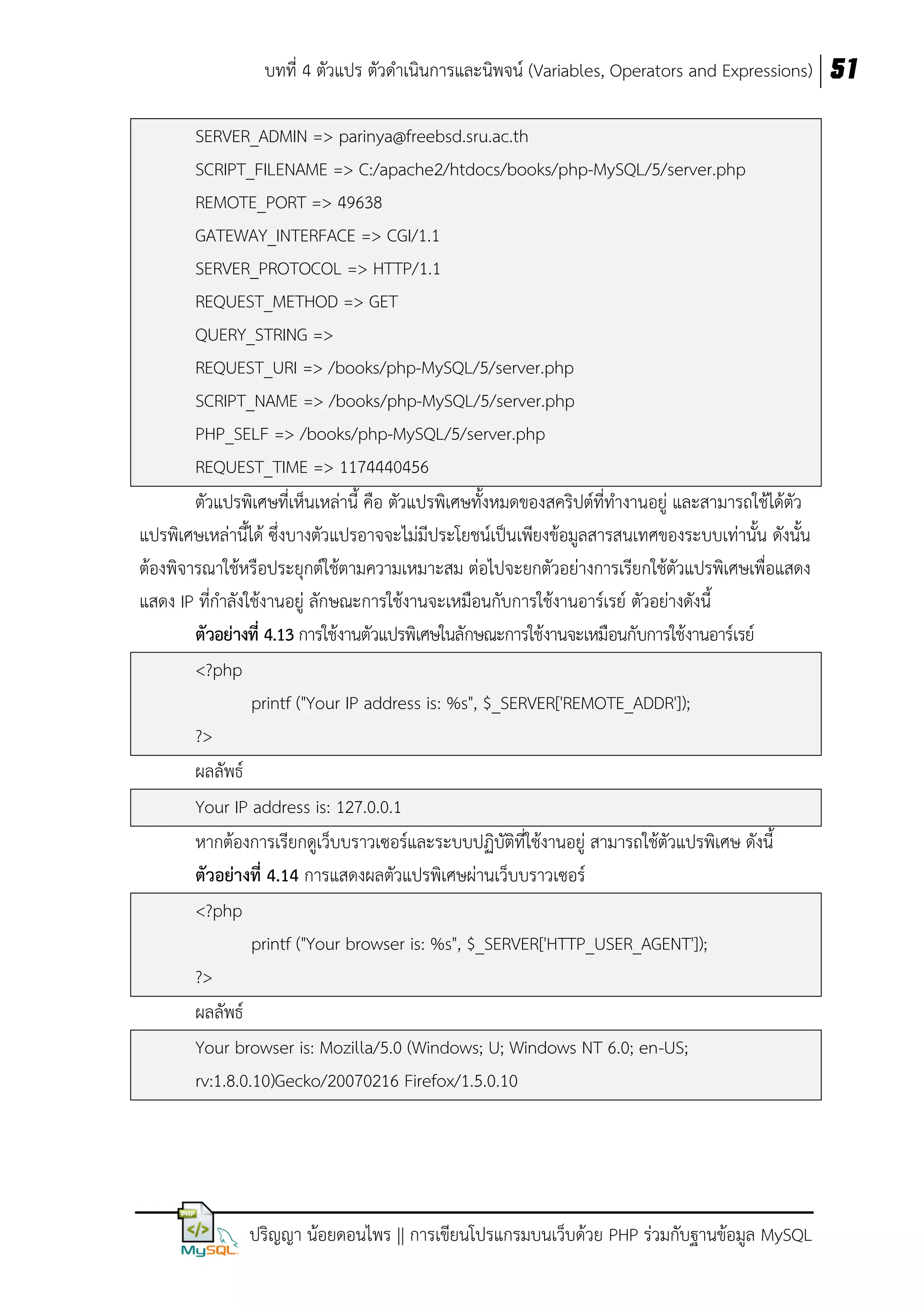 บทที่ 4 ตัวแปร ตัวดาเนินการและนิพจน์ (Variables, Operators and Expressions) 51
SERVER_ADMIN => parinya@freebsd.sru.ac.th
SCRIPT_FILENAME => C:/apache2/htdocs/books/php-MySQL/5/server.php
REMOTE_PORT => 49638
GATEWAY_INTERFACE => CGI/1.1
SERVER_PROTOCOL => HTTP/1.1
REQUEST_METHOD => GET
QUERY_STRING =>
REQUEST_URI => /books/php-MySQL/5/server.php
SCRIPT_NAME => /books/php-MySQL/5/server.php
PHP_SELF => /books/php-MySQL/5/server.php
REQUEST_TIME => 1174440456
ตัวแปรพิเศษที่เห็นเหล่านี้ คือ ตัวแปรพิเศษทั้งหมดของสคริปต์ที่ทางานอยู่ และสามารถใช้ได้ตว
ั
แปรพิเศษเหล่านี้ได้ ซึ่งบางตัวแปรอาจจะไม่มีประโยชน์เป็นเพียงข้อมูลสารสนเทศของระบบเท่านั้น ดังนั้น
ต้องพิจารณาใช้หรือประยุกต์ใช้ตามความเหมาะสม ต่อไปจะยกตัวอย่างการเรียกใช้ตัวแปรพิเศษเพื่อแสดง
แสดง IP ที่กาลังใช้งานอยู่ ลักษณะการใช้งานจะเหมือนกับการใช้งานอาร์เรย์ ตัวอย่างดังนี้
ตัวอย่ำงที่ 4.13 การใช้งานตัวแปรพิเศษในลักษณะการใช้งานจะเหมือนกับการใช้งานอาร์เรย์
<?php
printf ("Your IP address is: %s", $_SERVER['REMOTE_ADDR']);
?>
ผลลัพธ์
Your IP address is: 127.0.0.1
หากต้องการเรียกดูเว็บบราวเซอร์และระบบปฏิบัติที่ใช้งานอยู่ สามารถใช้ตัวแปรพิเศษ ดังนี้
ตัวอย่ำงที่ 4.14 การแสดงผลตัวแปรพิเศษผ่านเว็บบราวเซอร์
<?php
printf ("Your browser is: %s", $_SERVER['HTTP_USER_AGENT']);
?>
ผลลัพธ์
Your browser is: Mozilla/5.0 (Windows; U; Windows NT 6.0; en-US;
rv:1.8.0.10)Gecko/20070216 Firefox/1.5.0.10

ปริญญา น้อยดอนไพร || การเขียนโปรแกรมบนเว็บด้วย PHP ร่วมกับฐานข้อมูล MySQL

 