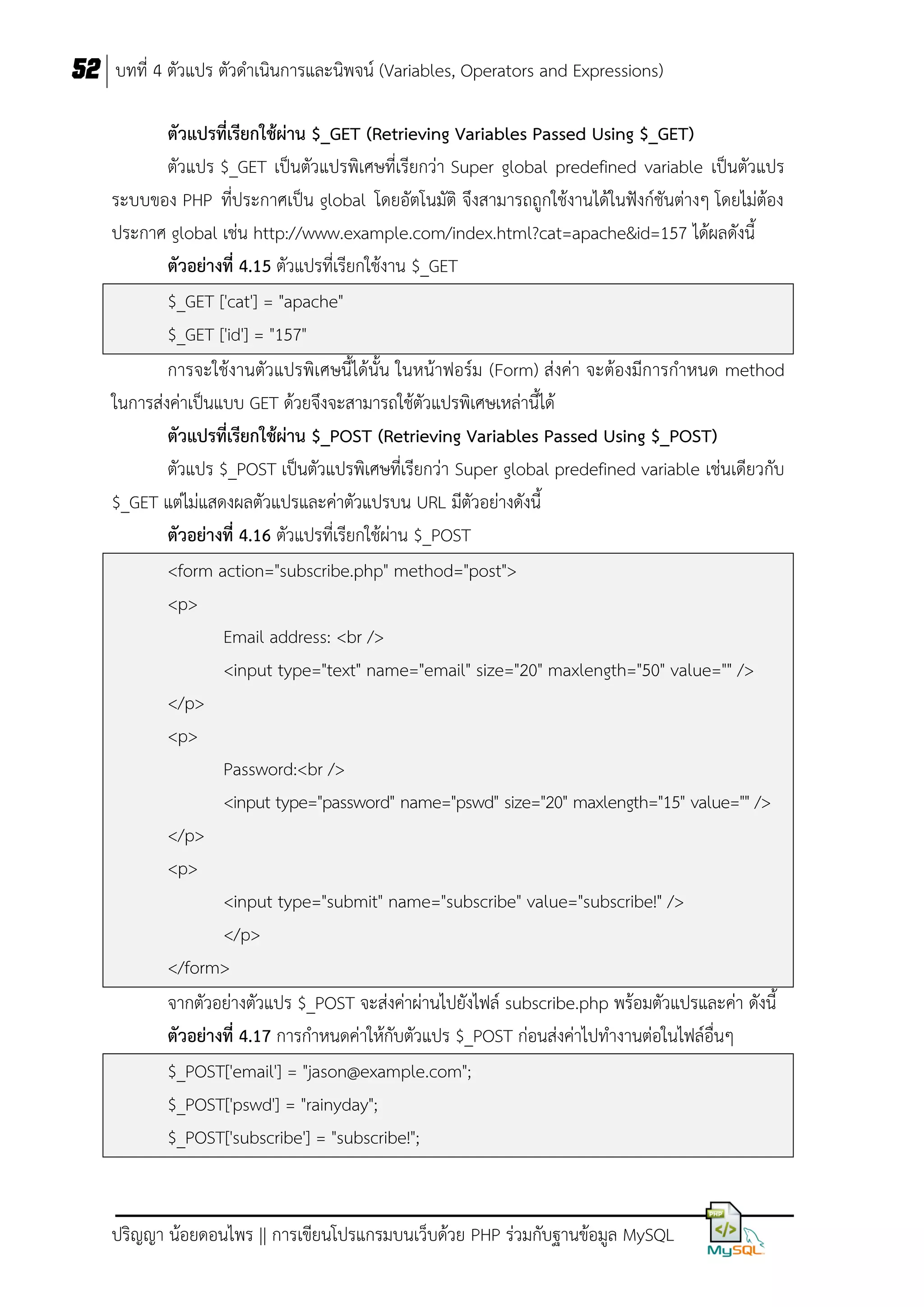 52 บทที่ 4 ตัวแปร ตัวดาเนินการและนิพจน์ (Variables, Operators and Expressions)
ตัวแปรที่เรียกใช้ผ่ำน $_GET (Retrieving Variables Passed Using $_GET)
ตัวแปร $_GET เป็นตัวแปรพิเศษที่เรียกว่า Super global predefined variable เป็นตัวแปร
ระบบของ PHP ที่ประกาศเป็น global โดยอัตโนมัติ จึงสามารถถูกใช้งานได้ในฟังก์ชันต่างๆ โดยไม่ต้อง
ประกาศ global เช่น http://www.example.com/index.html?cat=apache&id=157 ได้ผลดังนี้
ตัวอย่ำงที่ 4.15 ตัวแปรที่เรียกใช้งาน $_GET
$_GET ['cat'] = "apache"
$_GET ['id'] = "157"
การจะใช้งานตัวแปรพิเศษนี้ได้นั้น ในหน้าฟอร์ม (Form) ส่งค่า จะต้องมีการกาหนด method
ในการส่งค่าเป็นแบบ GET ด้วยจึงจะสามารถใช้ตัวแปรพิเศษเหล่านี้ได้
ตัวแปรที่เรียกใช้ผ่ำน $_POST (Retrieving Variables Passed Using $_POST)
ตัวแปร $_POST เป็นตัวแปรพิเศษที่เรียกว่า Super global predefined variable เช่นเดียวกับ
$_GET แต่ไม่แสดงผลตัวแปรและค่าตัวแปรบน URL มีตัวอย่างดังนี้
ตัวอย่ำงที่ 4.16 ตัวแปรที่เรียกใช้ผ่าน $_POST
<form action="subscribe.php" method="post">
<p>
Email address: <br />
<input type="text" name="email" size="20" maxlength="50" value="" />
</p>
<p>
Password:<br />
<input type="password" name="pswd" size="20" maxlength="15" value="" />
</p>
<p>
<input type="submit" name="subscribe" value="subscribe!" />
</p>
</form>
จากตัวอย่างตัวแปร $_POST จะส่งค่าผ่านไปยังไฟล์ subscribe.php พร้อมตัวแปรและค่า ดังนี้
ตัวอย่ำงที่ 4.17 การกาหนดค่าให้กับตัวแปร $_POST ก่อนส่งค่าไปทางานต่อในไฟล์อื่นๆ
$_POST['email'] = "jason@example.com";
$_POST['pswd'] = "rainyday";
$_POST['subscribe'] = "subscribe!";

ปริญญา น้อยดอนไพร || การเขียนโปรแกรมบนเว็บด้วย PHP ร่วมกับฐานข้อมูล MySQL

 