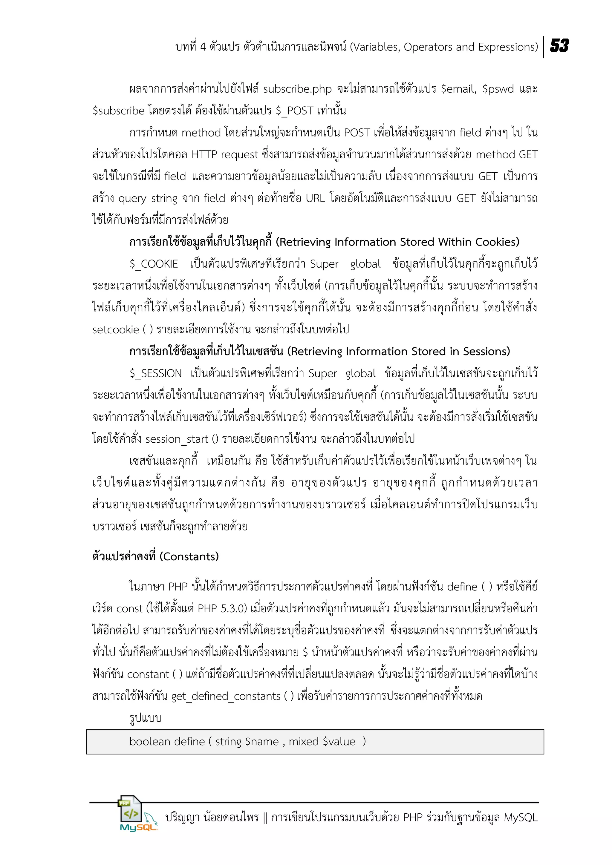 บทที่ 4 ตัวแปร ตัวดาเนินการและนิพจน์ (Variables, Operators and Expressions) 53
ผลจากการส่งค่าผ่านไปยังไฟล์ subscribe.php จะไม่สามารถใช้ตัวแปร $email, $pswd และ
$subscribe โดยตรงได้ ต้องใช้ผ่านตัวแปร $_POST เท่านั้น
การกาหนด method โดยส่วนใหญ่จะกาหนดเป็น POST เพื่อให้ส่งข้อมูลจาก field ต่างๆ ไป ใน
ส่วนหัวของโปรโตคอล HTTP request ซึ่งสามารถส่งข้อมูลจานวนมากได้ส่วนการส่งด้วย method GET
จะใช้ในกรณีที่มี field และความยาวข้อมูลน้อยและไม่เป็นความลับ เนื่องจากการส่งแบบ GET เป็นการ
สร้าง query string จาก field ต่างๆ ต่อท้ายชื่อ URL โดยอัตโนมัติและการส่งแบบ GET ยังไม่สามารถ
ใช้ได้กับฟอร์มที่มีการส่งไฟล์ด้วย
กำรเรียกใช้ข้อมูลที่เก็บไว้ในคุกกี้ (Retrieving Information Stored Within Cookies)
$_COOKIE เป็นตัวแปรพิเศษที่เรียกว่า Super global ข้อมูลที่เก็บไว้ในคุกกี้จะถูกเก็บไว้
ระยะเวลาหนึ่งเพื่อใช้งานในเอกสารต่างๆ ทั้งเว็บไซต์ (การเก็บข้อมูลไว้ในคุกกี้นั้น ระบบจะทาการสร้าง
ไฟล์ เก็ บ คุก กี้ ไว้ ที่ เครื่ องไคลเอ็น ต์ ) ซึ่ งการจะใช้ คุ ก กี้ไ ด้ นั้น จะต้ องมี การสร้ า งคุ ก กี้ก่ อ น โดยใช้ค าสั่ ง
setcookie ( ) รายละเอียดการใช้งาน จะกล่าวถึงในบทต่อไป
กำรเรียกใช้ข้อมูลที่เก็บไว้ในเซสชัน (Retrieving Information Stored in Sessions)
$_SESSION เป็นตัวแปรพิเศษที่เรียกว่า Super global ข้อมูลที่เก็บไว้ในเซสชันจะถูกเก็บไว้
ระยะเวลาหนึ่งเพื่อใช้งานในเอกสารต่างๆ ทั้งเว็บไซต์เหมือนกับคุกกี้ (การเก็บข้อมูลไว้ในเซสชันนั้น ระบบ
จะทาการสร้างไฟล์เก็บเซสชันไว้ที่เครื่องเซิร์ฟเวอร์) ซึ่งการจะใช้เซสชันได้นั้น จะต้องมีการสั่งเริ่มใช้เซสชัน
โดยใช้คาสั่ง session_start () รายละเอียดการใช้งาน จะกล่าวถึงในบทต่อไป
เซสชันและคุกกี้ เหมือนกัน คือ ใช้สาหรับเก็บค่าตัวแปรไว้เพื่อเรียกใช้ในหน้าเว็บเพจต่างๆ ใน
เว็ บ ไซต์ แ ละทั้ ง คู่ มี ค วามแตกต่ า งกั น คื อ อายุ ข องตั ว แปร อายุ ข องคุ ก กี้ ถู ก ก าหนดด้ ว ยเวลา
ส่ ว นอายุ ของเซสชัน ถูกกาหนดด้ว ยการทางานของบราวเซอร์ เมื่อไคลเอนต์ทาการปิดโปรแกรมเว็ บ
บราวเซอร์ เซสชันก็จะถูกทาลายด้วย
ตัวแปรค่ำคงที่ (Constants)
ในภาษา PHP นั้นได้กาหนดวิธีการประกาศตัวแปรค่าคงที่ โดยผ่านฟังก์ชัน define ( ) หรือใช้คีย์
เวิร์ด const (ใช้ได้ตั้งแต่ PHP 5.3.0) เมื่อตัวแปรค่าคงที่ถูกกาหนดแล้ว มันจะไม่สามารถเปลี่ยนหรือคืนค่า
ได้อีกต่อไป สามารถรับค่าของค่าคงที่ได้โดยระบุชื่อตัวแปรของค่าคงที่ ซึ่งจะแตกต่างจากการรับค่าตัวแปร
ทั่วไป นั่นก็คือตัวแปรค่าคงที่ไม่ต้องใช้เครื่องหมาย $ นาหน้าตัวแปรค่าคงที่ หรือว่าจะรับค่าของค่าคงที่ผ่าน
ฟังก์ชัน constant ( ) แต่ถ้ามีชื่อตัวแปรค่าคงที่ที่เปลี่ยนแปลงตลอด นั้นจะไม่รู้ว่ามีชื่อตัวแปรค่าคงที่ใดบ้าง
สามารถใช้ฟังก์ชัน get_defined_constants ( ) เพื่อรับค่ารายการการประกาศค่าคงที่ทั้งหมด
รูปแบบ
boolean define ( string $name , mixed $value )

ปริญญา น้อยดอนไพร || การเขียนโปรแกรมบนเว็บด้วย PHP ร่วมกับฐานข้อมูล MySQL

 