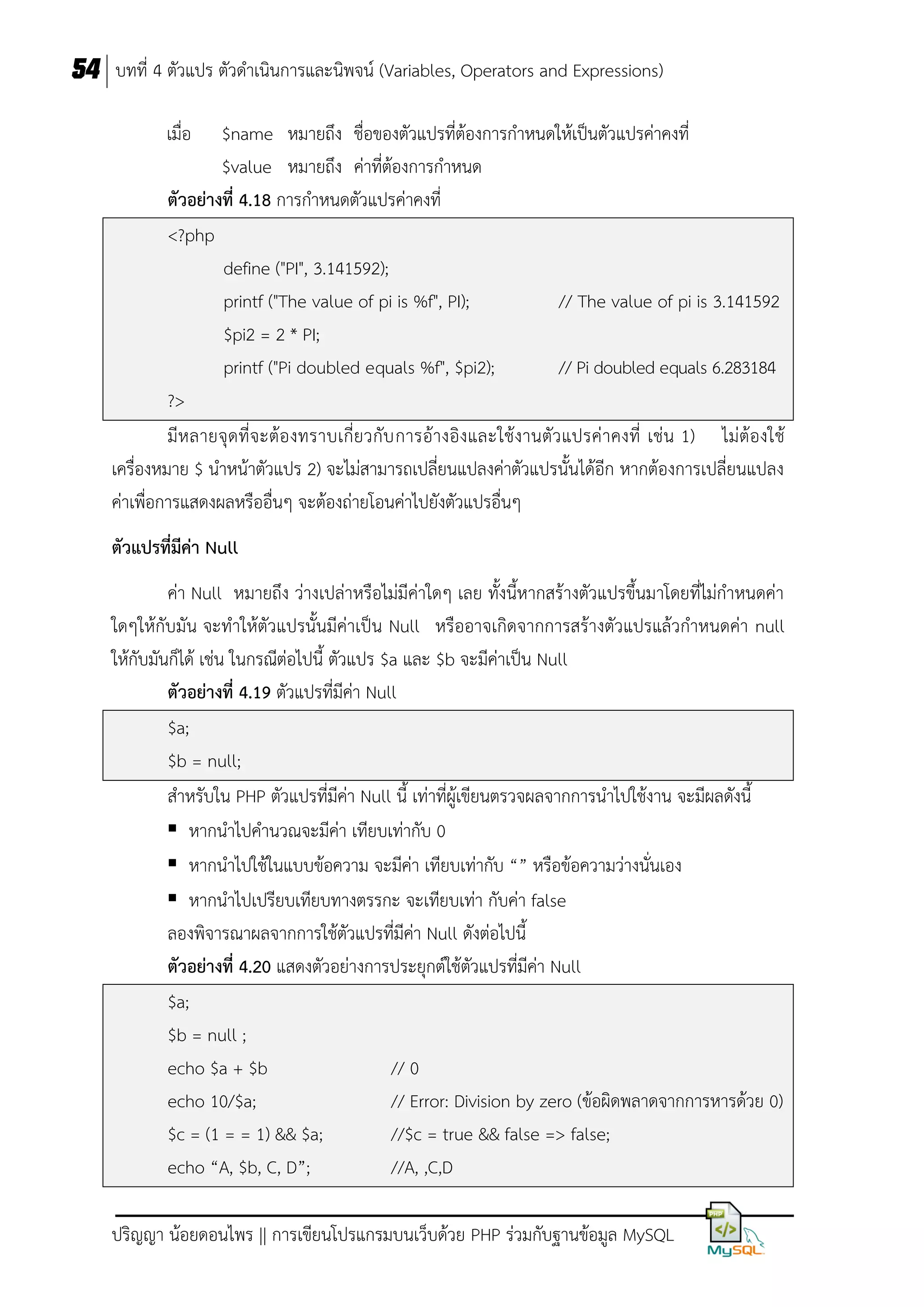 54 บทที่ 4 ตัวแปร ตัวดาเนินการและนิพจน์ (Variables, Operators and Expressions)
เมื่อ

$name หมายถึง ชื่อของตัวแปรที่ต้องการกาหนดให้เป็นตัวแปรค่าคงที่
$value หมายถึง ค่าที่ต้องการกาหนด
ตัวอย่ำงที่ 4.18 การกาหนดตัวแปรค่าคงที่
<?php
define ("PI", 3.141592);
printf ("The value of pi is %f", PI);
// The value of pi is 3.141592
$pi2 = 2 * PI;
printf ("Pi doubled equals %f", $pi2);
// Pi doubled equals 6.283184
?>
มีห ลายจุ ดที่จ ะต้อ งทราบเกี่ย วกับ การอ้างอิงและใช้งานตัว แปรค่ าคงที่ เช่น 1) ไม่ต้องใช้
เครื่องหมาย $ นาหน้าตัวแปร 2) จะไม่สามารถเปลี่ยนแปลงค่าตัวแปรนั้นได้อีก หากต้องการเปลี่ยนแปลง
ค่าเพื่อการแสดงผลหรืออื่นๆ จะต้องถ่ายโอนค่าไปยังตัวแปรอื่นๆ
ตัวแปรที่มีค่ำ Null
ค่า Null หมายถึง ว่างเปล่าหรือไม่มีค่าใดๆ เลย ทั้งนี้หากสร้างตัวแปรขึ้นมาโดยที่ไม่กาหนดค่า
ใดๆให้กับมัน จะทาให้ตัวแปรนั้นมีค่าเป็น Null หรืออาจเกิดจากการสร้างตัวแปรแล้วกาหนดค่า null
ให้กับมันก็ได้ เช่น ในกรณีต่อไปนี้ ตัวแปร $a และ $b จะมีค่าเป็น Null
ตัวอย่ำงที่ 4.19 ตัวแปรที่มีค่า Null
$a;
$b = null;
สาหรับใน PHP ตัวแปรที่มีค่า Null นี้ เท่าที่ผู้เขียนตรวจผลจากการนาไปใช้งาน จะมีผลดังนี้
 หากนาไปคานวณจะมีค่า เทียบเท่ากับ 0
 หากนาไปใช้ในแบบข้อความ จะมีค่า เทียบเท่ากับ “” หรือข้อความว่างนั่นเอง
 หากนาไปเปรียบเทียบทางตรรกะ จะเทียบเท่า กับค่า false
ลองพิจารณาผลจากการใช้ตัวแปรที่มีค่า Null ดังต่อไปนี้
ตัวอย่ำงที่ 4.20 แสดงตัวอย่างการประยุกต์ใช้ตัวแปรที่มีค่า Null
$a;
$b = null ;
echo $a + $b
// 0
echo 10/$a;
// Error: Division by zero (ข้อผิดพลาดจากการหารด้วย 0)
$c = (1 = = 1) && $a;
//$c = true && false => false;
echo “A, $b, C, D”;
//A, ,C,D
ปริญญา น้อยดอนไพร || การเขียนโปรแกรมบนเว็บด้วย PHP ร่วมกับฐานข้อมูล MySQL

 