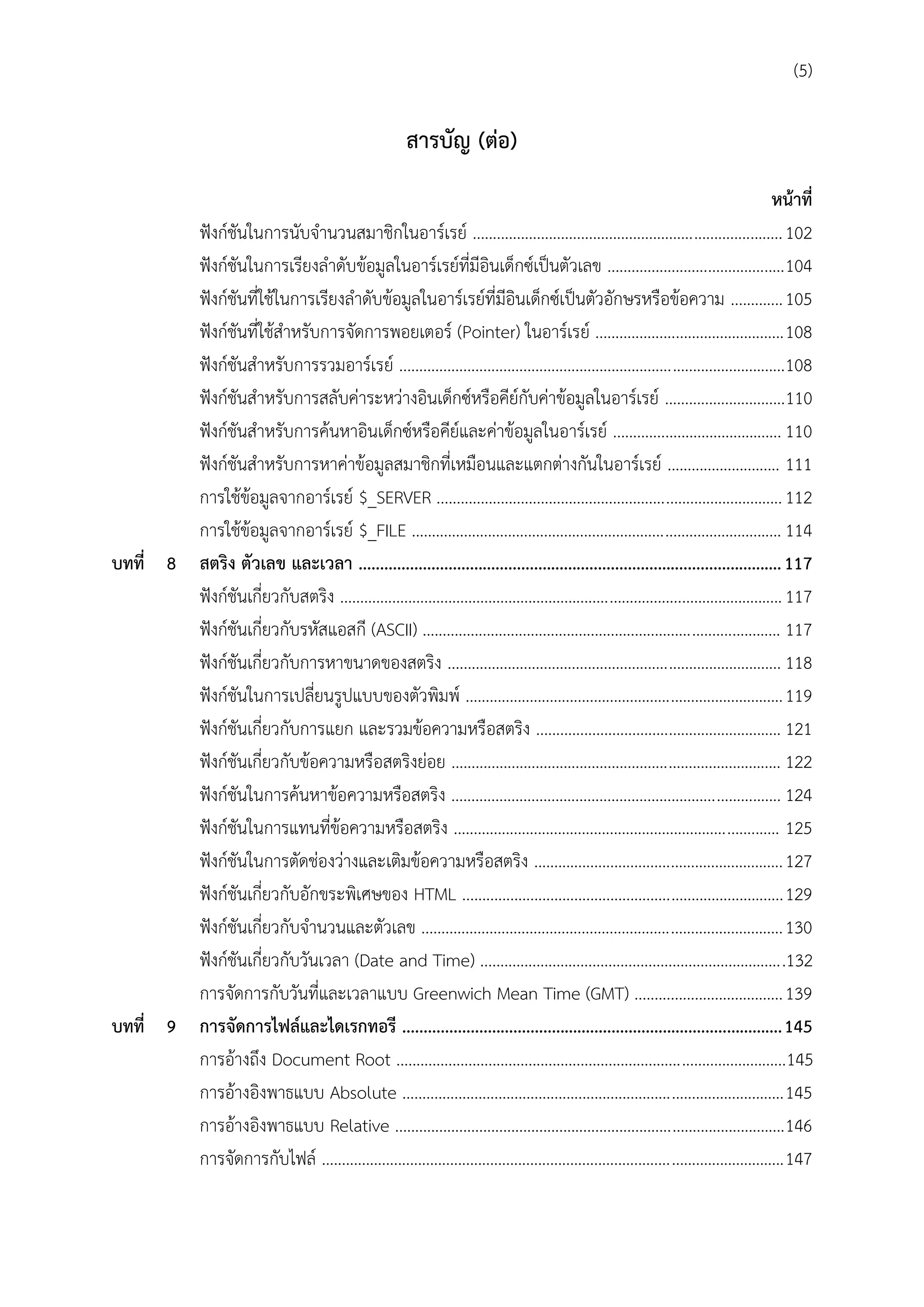 (5)

สำรบัญ (ต่อ)
หน้ำที่
ฟังก์ชันในการนับจานวนสมาชิกในอาร์เรย์ ............................................................................. 102
ฟังก์ชันในการเรียงลาดับข้อมูลในอาร์เรย์ที่มีอินเด็กซ์เป็นตัวเลข ............................................ 104
ฟังก์ชันที่ใช้ในการเรียงลาดับข้อมูลในอาร์เรย์ที่มีอินเด็กซ์เป็นตัวอักษรหรือข้อความ ............. 105
ฟังก์ชันที่ใช้สาหรับการจัดการพอยเตอร์ (Pointer) ในอาร์เรย์ ............................................... 108
ฟังก์ชันสาหรับการรวมอาร์เรย์ ................................................................................................108
ฟังก์ชันสาหรับการสลับค่าระหว่างอินเด็กซ์หรือคีย์กับค่าข้อมูลในอาร์เรย์ ..............................110
ฟังก์ชันสาหรับการค้นหาอินเด็กซ์หรือคีย์และค่าข้อมูลในอาร์เรย์ .......................................... 110
ฟังก์ชันสาหรับการหาค่าข้อมูลสมาชิกที่เหมือนและแตกต่างกันในอาร์เรย์ ............................ 111
การใช้ข้อมูลจากอาร์เรย์ $_SERVER ...................................................................................... 112
การใช้ข้อมูลจากอาร์เรย์ $_FILE ............................................................................................ 114
บทที่ 8 สตริง ตัวเลข และเวลำ ................................................................................................... 117
ฟังก์ชันเกี่ยวกับสตริง .............................................................................................................. 117
ฟังก์ชันเกี่ยวกับรหัสแอสกี (ASCII) ......................................................................................... 117
ฟังก์ชันเกี่ยวกับการหาขนาดของสตริง ................................................................................... 118
ฟังก์ชันในการเปลี่ยนรูปแบบของตัวพิมพ์ ............................................................................... 119
ฟังก์ชันเกี่ยวกับการแยก และรวมข้อความหรือสตริง ............................................................. 121
ฟังก์ชันเกี่ยวกับข้อความหรือสตริงย่อย .................................................................................. 122
ฟังก์ชันในการค้นหาข้อความหรือสตริง .................................................................................. 124
ฟังก์ชันในการแทนที่ข้อความหรือสตริง ................................................................................. 125
ฟังก์ชันในการตัดช่องว่างและเติมข้อความหรือสตริง .............................................................. 127
ฟังก์ชันเกี่ยวกับอักขระพิเศษของ HTML ................................................................................ 129
ฟังก์ชันเกี่ยวกับจานวนและตัวเลข .......................................................................................... 130
ฟังก์ชันเกี่ยวกับวันเวลา (Date and Time) ............................................................................132
การจัดการกับวันที่และเวลาแบบ Greenwich Mean Time (GMT) ..................................... 139
บทที่ 9 กำรจัดกำรไฟล์และไดเรกทอรี ......................................................................................... 145
การอ้างถึง Document Root .................................................................................................145
การอ้างอิงพาธแบบ Absolute ............................................................................................... 145
การอ้างอิงพาธแบบ Relative ................................................................................................. 146
การจัดการกับไฟล์ ................................................................................................................... 147

 