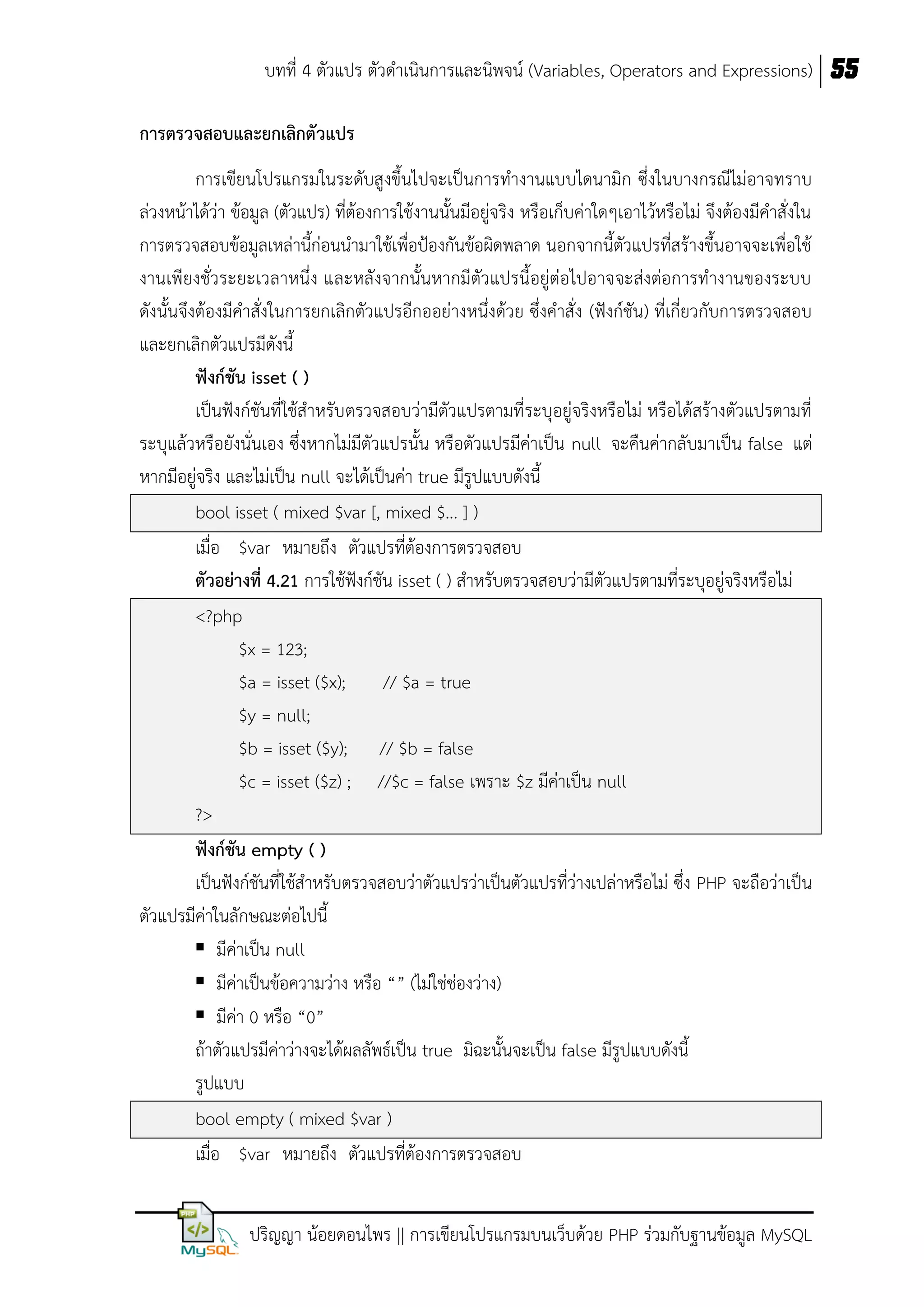 บทที่ 4 ตัวแปร ตัวดาเนินการและนิพจน์ (Variables, Operators and Expressions) 55
กำรตรวจสอบและยกเลิกตัวแปร
การเขียนโปรแกรมในระดับสูงขึ้นไปจะเป็นการทางานแบบไดนามิก ซึ่งในบางกรณีไม่อาจทราบ
ล่วงหน้าได้ว่า ข้อมูล (ตัวแปร) ที่ต้องการใช้งานนั้นมีอยู่จริง หรือเก็บค่าใดๆเอาไว้หรือไม่ จึงต้องมีคาสั่งใน
การตรวจสอบข้อมูลเหล่านี้ก่อนนามาใช้เพื่อป้องกันข้อผิดพลาด นอกจากนี้ตัวแปรที่สร้างขึ้นอาจจะเพื่อใช้
งานเพียงชั่วระยะเวลาหนึ่ง และหลังจากนั้นหากมีตัวแปรนี้อยู่ต่อไปอาจจะส่งต่อการทางานของระบบ
ดังนั้นจึงต้องมีคาสั่งในการยกเลิกตัวแปรอีกออย่างหนึ่งด้วย ซึ่งคาสั่ง (ฟังก์ชัน) ที่เกี่ยวกับการตรวจสอบ
และยกเลิกตัวแปรมีดังนี้
ฟังก์ชัน isset ( )
เป็นฟังก์ชันที่ใช้สาหรับตรวจสอบว่ามีตัวแปรตามที่ระบุอยู่จริงหรือไม่ หรือได้สร้างตัวแปรตามที่
ระบุแล้วหรือยังนั่นเอง ซึ่งหากไม่มีตัวแปรนั้น หรือตัวแปรมีค่าเป็น null จะคืนค่ากลับมาเป็น false แต่
หากมีอยู่จริง และไม่เป็น null จะได้เป็นค่า true มีรูปแบบดังนี้
bool isset ( mixed $var [, mixed $... ] )
เมื่อ $var หมายถึง ตัวแปรที่ต้องการตรวจสอบ
ตัวอย่ำงที่ 4.21 การใช้ฟังก์ชัน isset ( ) สาหรับตรวจสอบว่ามีตัวแปรตามที่ระบุอยู่จริงหรือไม่
<?php
$x = 123;
$a = isset ($x);
// $a = true
$y = null;
$b = isset ($y); // $b = false
$c = isset ($z) ; //$c = false เพราะ $z มีค่าเป็น null
?>
ฟังก์ชัน empty ( )
เป็นฟังก์ชันที่ใช้สาหรับตรวจสอบว่าตัวแปรว่าเป็นตัวแปรที่ว่างเปล่าหรือไม่ ซึ่ง PHP จะถือว่าเป็น
ตัวแปรมีค่าในลักษณะต่อไปนี้
 มีค่าเป็น null
 มีค่าเป็นข้อความว่าง หรือ “” (ไม่ใช่ช่องว่าง)
 มีค่า 0 หรือ “0”
ถ้าตัวแปรมีค่าว่างจะได้ผลลัพธ์เป็น true มิฉะนั้นจะเป็น false มีรูปแบบดังนี้
รูปแบบ
bool empty ( mixed $var )
เมื่อ $var หมายถึง ตัวแปรที่ต้องการตรวจสอบ
ปริญญา น้อยดอนไพร || การเขียนโปรแกรมบนเว็บด้วย PHP ร่วมกับฐานข้อมูล MySQL

 