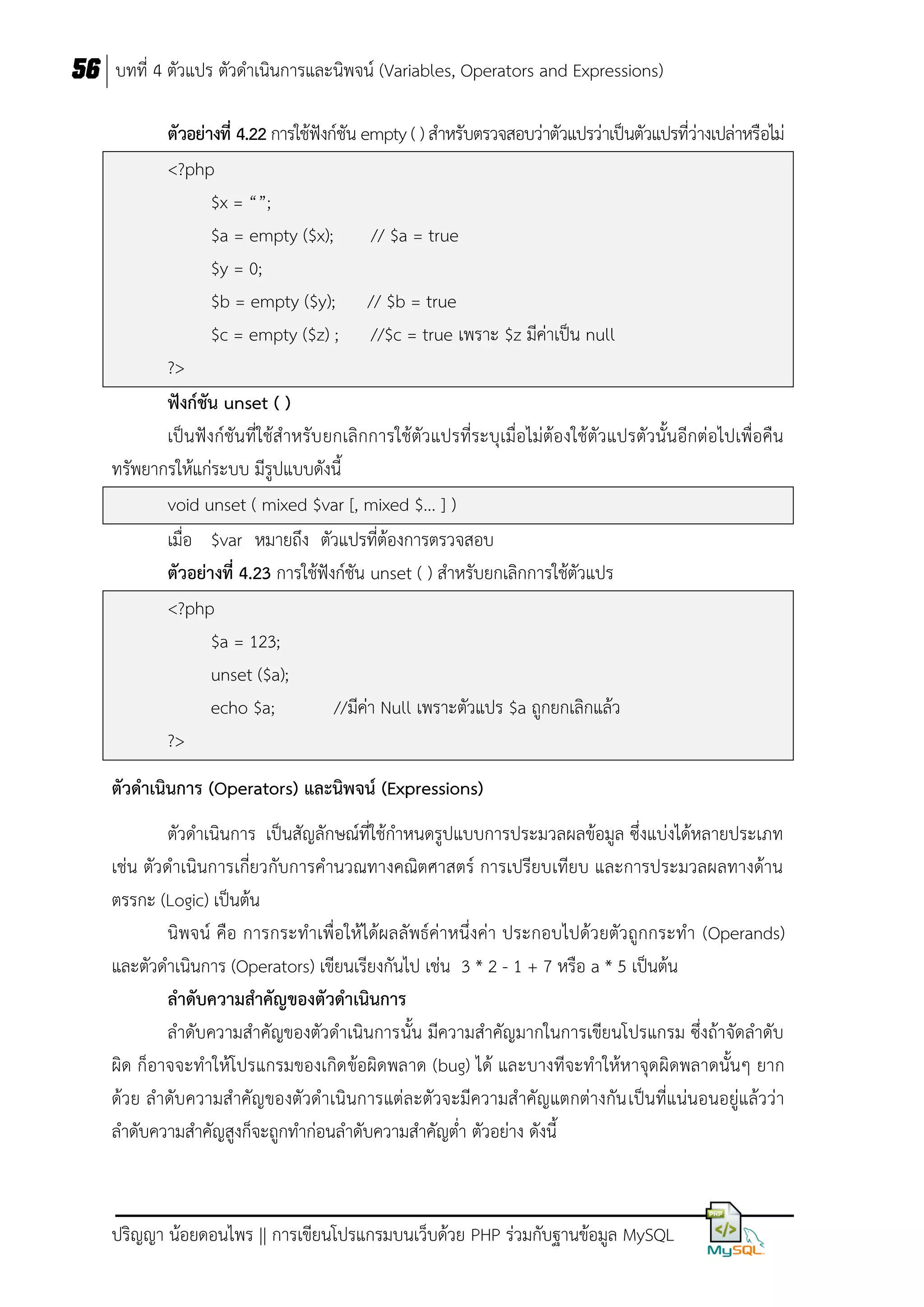 56 บทที่ 4 ตัวแปร ตัวดาเนินการและนิพจน์ (Variables, Operators and Expressions)
ตัวอย่ำงที่ 4.22 การใช้ฟังก์ชัน empty ( ) สาหรับตรวจสอบว่าตัวแปรว่าเป็นตัวแปรที่ว่างเปล่าหรือไม่
<?php
$x = “”;
$a = empty ($x);
// $a = true
$y = 0;
$b = empty ($y); // $b = true
$c = empty ($z) ; //$c = true เพราะ $z มีค่าเป็น null
?>
ฟังก์ชัน unset ( )
เป็นฟังก์ชันที่ใช้สาหรับ ยกเลิกการใช้ตัวแปรที่ระบุเมื่อไม่ต้องใช้ตัวแปรตัวนั้นอีกต่อไปเพื่อคืน
ทรัพยากรให้แก่ระบบ มีรูปแบบดังนี้
void unset ( mixed $var [, mixed $... ] )
เมื่อ $var หมายถึง ตัวแปรที่ต้องการตรวจสอบ
ตัวอย่ำงที่ 4.23 การใช้ฟังก์ชัน unset ( ) สาหรับยกเลิกการใช้ตัวแปร
<?php
$a = 123;
unset ($a);
echo $a;
//มีค่า Null เพราะตัวแปร $a ถูกยกเลิกแล้ว
?>
ตัวดำเนินกำร (Operators) และนิพจน์ (Expressions)
ตัวดาเนินการ เป็นสัญลักษณ์ที่ใช้กาหนดรูปแบบการประมวลผลข้อมูล ซึ่งแบ่งได้หลายประเภท
เช่น ตัวดาเนินการเกี่ยวกับการคานวณทางคณิตศาสตร์ การเปรียบเทียบ และการประมวลผลทางด้าน
ตรรกะ (Logic) เป็นต้น
นิพจน์ คือ การกระทาเพื่อให้ได้ผลลัพธ์ค่าหนึ่งค่า ประกอบไปด้วยตัวถูกกระทา (Operands)
และตัวดาเนินการ (Operators) เขียนเรียงกันไป เช่น 3 * 2 - 1 + 7 หรือ a * 5 เป็นต้น
ลำดับควำมสำคัญของตัวดำเนินกำร
ลาดับความสาคัญของตัวดาเนินการนั้น มีความสาคัญมากในการเขียนโปรแกรม ซึ่งถ้าจัดลาดับ
ผิด ก็อาจจะทาให้โปรแกรมของเกิด ข้อผิดพลาด (bug) ได้ และบางทีจะทาให้หาจุด ผิดพลาดนั้นๆ ยาก
ด้วย ลาดับความสาคัญของตัวดาเนินการแต่ละตัวจะมีความสาคัญแตกต่างกัน เป็นที่แน่นอนอยู่แล้วว่า
ลาดับความสาคัญสูงก็จะถูกทาก่อนลาดับความสาคัญต่า ตัวอย่าง ดังนี้

ปริญญา น้อยดอนไพร || การเขียนโปรแกรมบนเว็บด้วย PHP ร่วมกับฐานข้อมูล MySQL

 