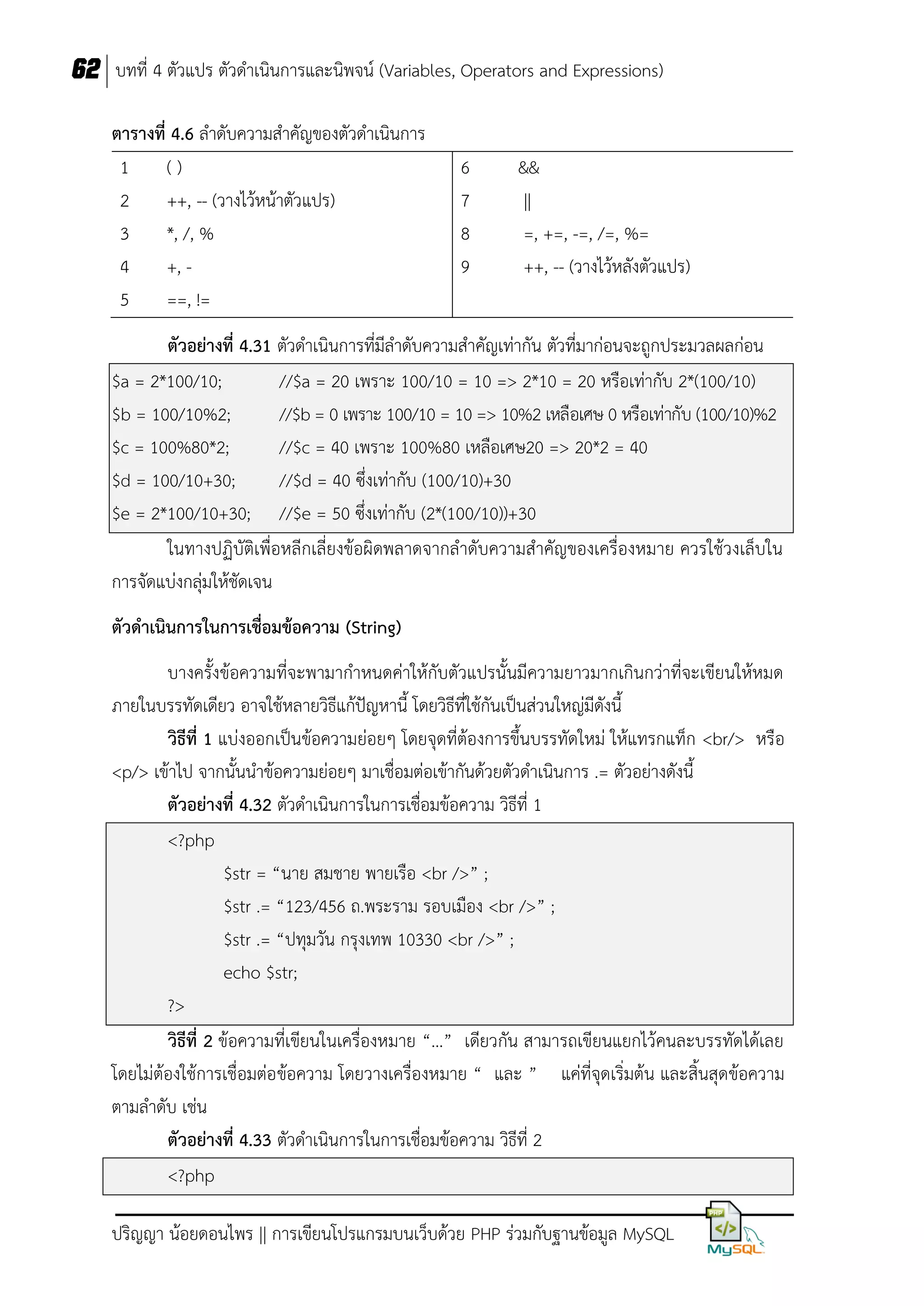 62 บทที่ 4 ตัวแปร ตัวดาเนินการและนิพจน์ (Variables, Operators and Expressions)
ตำรำงที่ 4.6 ลาดับความสาคัญของตัวดาเนินการ
1
()
2
++, -- (วางไว้หน้าตัวแปร)
3
*, /, %
4
+, 5
==, !=

6
7
8
9

&&
||
=, +=, -=, /=, %=
++, -- (วางไว้หลังตัวแปร)

ตัวอย่ำงที่ 4.31 ตัวดาเนินการที่มีลาดับความสาคัญเท่ากัน ตัวที่มาก่อนจะถูกประมวลผลก่อน
$a = 2*100/10;
//$a = 20 เพราะ 100/10 = 10 => 2*10 = 20 หรือเท่ากับ 2*(100/10)
$b = 100/10%2;
//$b = 0 เพราะ 100/10 = 10 => 10%2 เหลือเศษ 0 หรือเท่ากับ (100/10)%2
$c = 100%80*2;
//$c = 40 เพราะ 100%80 เหลือเศษ20 => 20*2 = 40
$d = 100/10+30;
//$d = 40 ซึ่งเท่ากับ (100/10)+30
$e = 2*100/10+30; //$e = 50 ซึ่งเท่ากับ (2*(100/10))+30
ในทางปฏิบัติเพื่อหลีกเลี่ยงข้อผิดพลาดจากลาดับความสาคัญของเครื่องหมาย ควรใช้วงเล็บใน
การจัดแบ่งกลุ่มให้ชัดเจน
ตัวดำเนินกำรในกำรเชื่อมข้อควำม (String)
บางครั้งข้อความที่จะพามากาหนดค่าให้กับตัวแปรนั้นมีความยาวมากเกินกว่าที่จะเขียนให้หมด
ภายในบรรทัดเดียว อาจใช้หลายวิธีแก้ปัญหานี้ โดยวิธีที่ใช้กันเป็นส่วนใหญ่มีดังนี้
วิธีที่ 1 แบ่งออกเป็นข้อความย่อยๆ โดยจุดที่ต้องการขึ้นบรรทัดใหม่ ให้แทรกแท็ก <br/> หรือ
<p/> เข้าไป จากนั้นนาข้อความย่อยๆ มาเชื่อมต่อเข้ากันด้วยตัวดาเนินการ .= ตัวอย่างดังนี้
ตัวอย่ำงที่ 4.32 ตัวดาเนินการในการเชื่อมข้อความ วิธีที่ 1
<?php
$str = “นาย สมชาย พายเรือ <br />” ;
$str .= “123/456 ถ.พระราม รอบเมือง <br />” ;
$str .= “ปทุมวัน กรุงเทพ 10330 <br />” ;
echo $str;
?>
วิธีที่ 2 ข้อความที่เขียนในเครื่องหมาย “…” เดียวกัน สามารถเขียนแยกไว้คนละบรรทัดได้เลย
โดยไม่ต้องใช้การเชื่อมต่อ ข้อความ โดยวางเครื่องหมาย “ และ ” แค่ที่จุดเริ่มต้น และสิ้นสุดข้อความ
ตามลาดับ เช่น
ตัวอย่ำงที่ 4.33 ตัวดาเนินการในการเชื่อมข้อความ วิธีที่ 2
<?php
ปริญญา น้อยดอนไพร || การเขียนโปรแกรมบนเว็บด้วย PHP ร่วมกับฐานข้อมูล MySQL

 