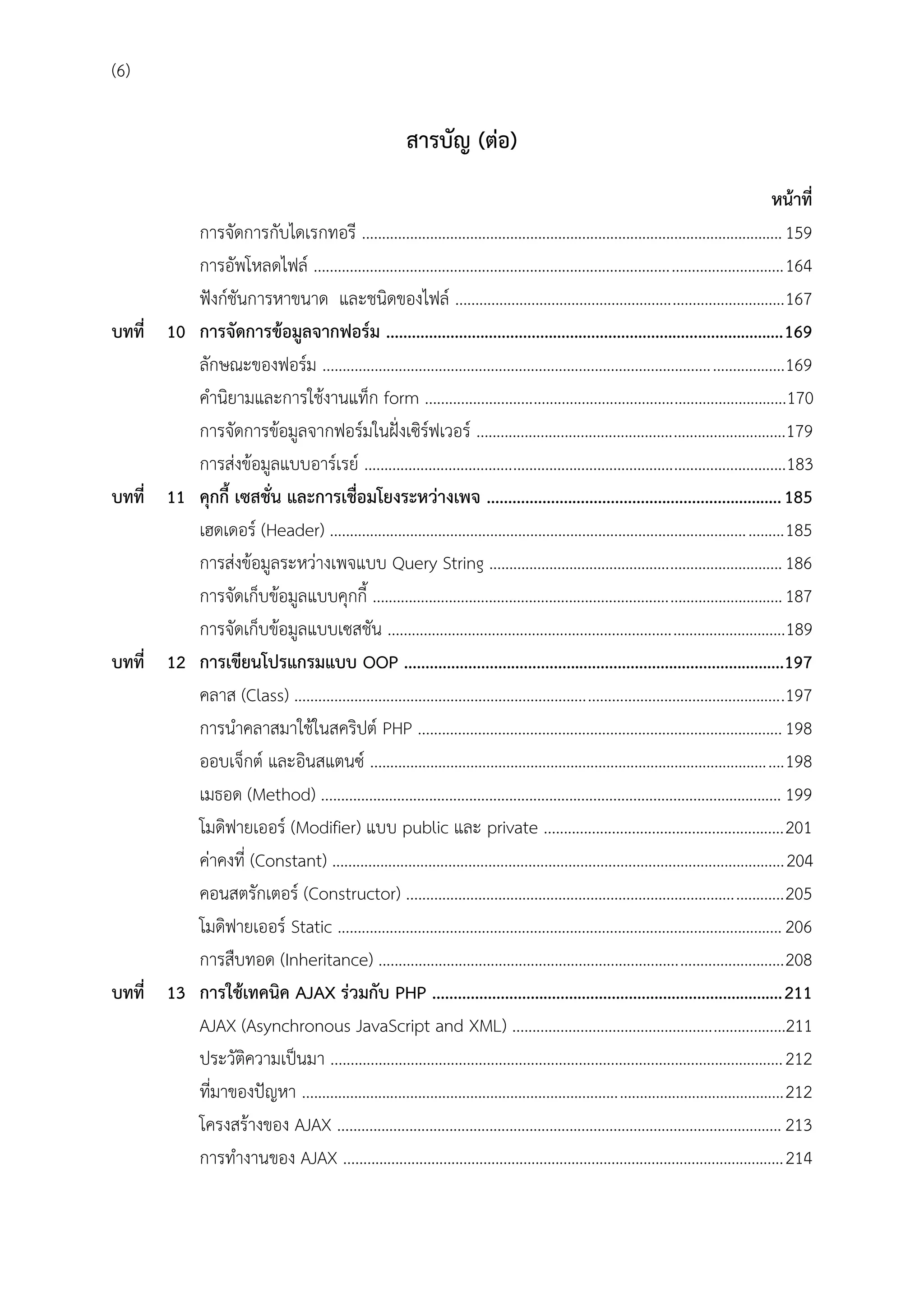 (6)

สำรบัญ (ต่อ)

บทที่ 10

บทที่ 11

บทที่ 12

บทที่ 13

หน้ำที่
การจัดการกับไดเรกทอรี ......................................................................................................... 159
การอัพโหลดไฟล์ ..................................................................................................................... 164
ฟังก์ชันการหาขนาด และชนิดของไฟล์ .................................................................................. 167
กำรจัดกำรข้อมูลจำกฟอร์ม ............................................................................................. 169
ลักษณะของฟอร์ม ...................................................................................................................169
คานิยามและการใช้งานแท็ก form ..........................................................................................170
การจัดการข้อมูลจากฟอร์มในฝั่งเซิร์ฟเวอร์ .............................................................................179
การส่งข้อมูลแบบอาร์เรย์ .........................................................................................................183
คุกกี้ เซสชั่น และกำรเชื่อมโยงระหว่ำงเพจ ..................................................................... 185
เฮดเดอร์ (Header) ................................................................................................................. 185
การส่งข้อมูลระหว่างเพจแบบ Query String ......................................................................... 186
การจัดเก็บข้อมูลแบบคุกกี้ ...................................................................................................... 187
การจัดเก็บข้อมูลแบบเซสชัน ...................................................................................................189
กำรเขียนโปรแกรมแบบ OOP .........................................................................................197
คลาส (Class) ..........................................................................................................................197
การนาคลาสมาใช้ในสคริปต์ PHP ........................................................................................... 198
ออบเจ็กต์ และอินสแตนซ์ ....................................................................................................... 198
เมธอด (Method) ................................................................................................................... 199
โมดิฟายเออร์ (Modifier) แบบ public และ private ............................................................ 201
ค่าคงที่ (Constant) .................................................................................................................204
คอนสตรักเตอร์ (Constructor) .............................................................................................. 205
โมดิฟายเออร์ Static ............................................................................................................... 206
การสืบทอด (Inheritance) ..................................................................................................... 208
กำรใช้เทคนิค AJAX ร่วมกับ PHP .................................................................................. 211
AJAX (Asynchronous JavaScript and XML) ....................................................................211
ประวัติความเป็นมา ................................................................................................................. 212
ที่มาของปัญหา ........................................................................................................................ 212
โครงสร้างของ AJAX ............................................................................................................... 213
การทางานของ AJAX ..............................................................................................................214

 