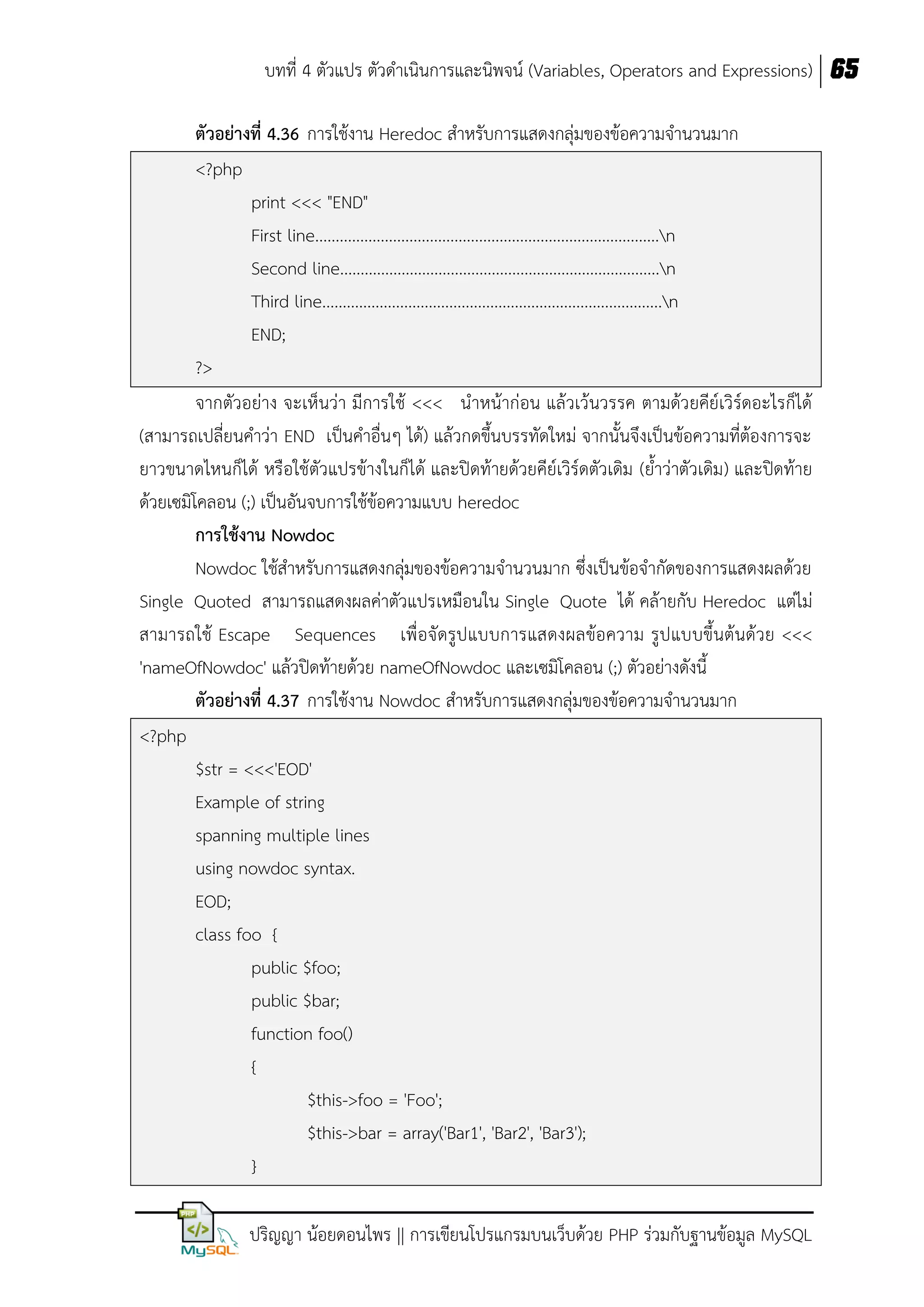 บทที่ 4 ตัวแปร ตัวดาเนินการและนิพจน์ (Variables, Operators and Expressions) 65
ตัวอย่ำงที่ 4.36 การใช้งาน Heredoc สาหรับการแสดงกลุ่มของข้อความจานวนมาก
<?php
print <<< "END"
First line....................................................................................n
Second line..............................................................................n
Third line...................................................................................n
END;
?>
จากตัวอย่าง จะเห็นว่า มีการใช้ <<< นาหน้าก่อน แล้วเว้นวรรค ตามด้วยคีย์เวิร์ดอะไรก็ได้
(สามารถเปลี่ยนคาว่า END เป็นคาอื่นๆ ได้) แล้วกดขึ้นบรรทัดใหม่ จากนั้นจึงเป็นข้อความที่ต้องการจะ
ยาวขนาดไหนก็ได้ หรือใช้ตัวแปรข้างในก็ได้ และปิดท้ายด้วยคีย์เวิร์ดตัวเดิม (ย้าว่าตัวเดิม) และปิดท้าย
ด้วยเซมิโคลอน (;) เป็นอันจบการใช้ข้อความแบบ heredoc
กำรใช้งำน Nowdoc
Nowdoc ใช้สาหรับการแสดงกลุ่มของข้อความจานวนมาก ซึ่งเป็นข้อจากัดของการแสดงผลด้วย
Single Quoted สามารถแสดงผลค่าตัวแปรเหมือนใน Single Quote ได้ คล้ายกับ Heredoc แต่ไม่
สามารถใช้ Escape Sequences เพื่อจัดรูปแบบการแสดงผลข้อความ รูปแบบขึ้นต้นด้วย <<<
'nameOfNowdoc' แล้วปิดท้ายด้วย nameOfNowdoc และเซมิโคลอน (;) ตัวอย่างดังนี้
ตัวอย่ำงที่ 4.37 การใช้งาน Nowdoc สาหรับการแสดงกลุ่มของข้อความจานวนมาก
<?php
$str = <<<'EOD'
Example of string
spanning multiple lines
using nowdoc syntax.
EOD;
class foo {
public $foo;
public $bar;
function foo()
{
$this->foo = 'Foo';
$this->bar = array('Bar1', 'Bar2', 'Bar3');
}
ปริญญา น้อยดอนไพร || การเขียนโปรแกรมบนเว็บด้วย PHP ร่วมกับฐานข้อมูล MySQL

 