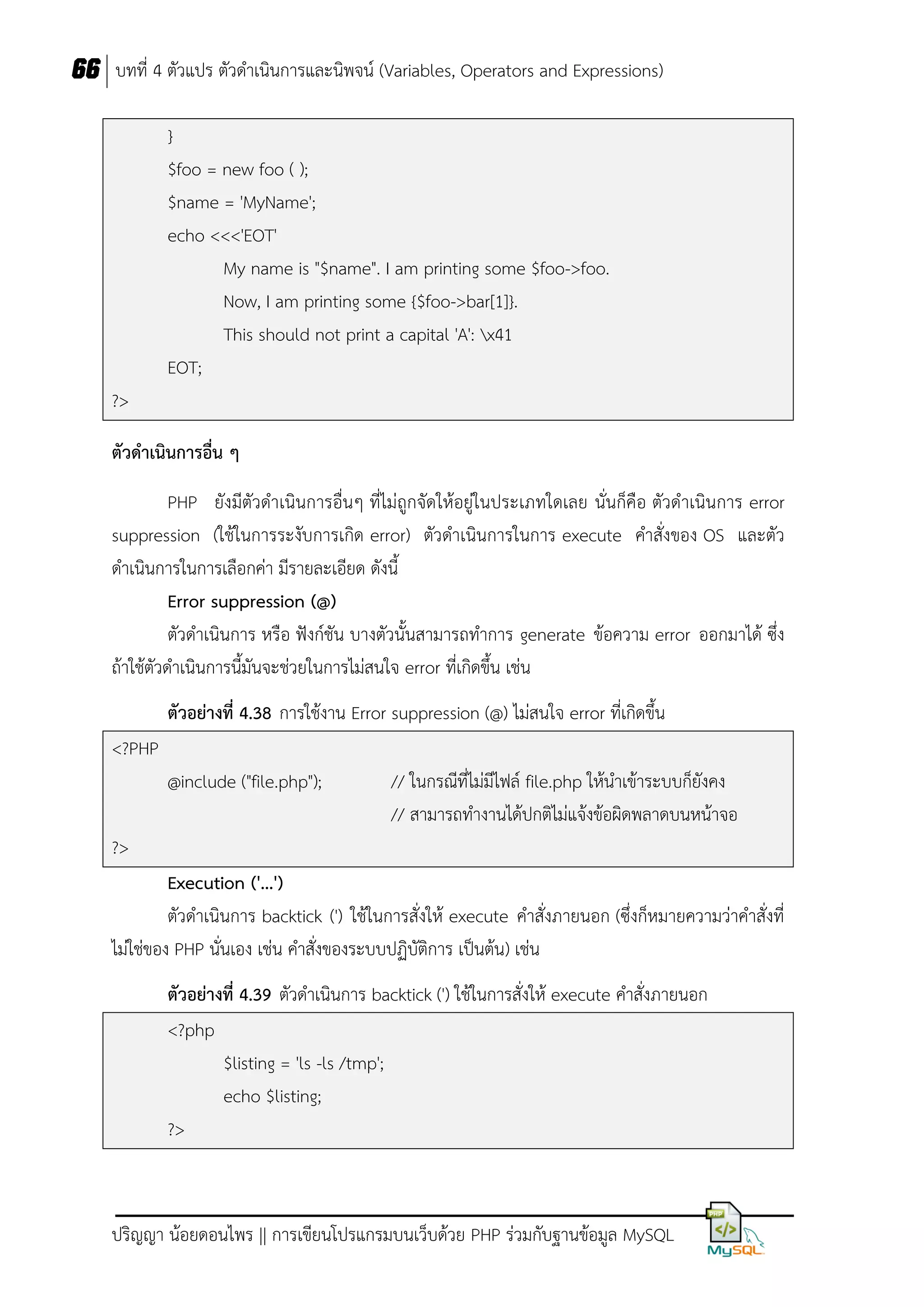 66 บทที่ 4 ตัวแปร ตัวดาเนินการและนิพจน์ (Variables, Operators and Expressions)
}
$foo = new foo ( );
$name = 'MyName';
echo <<<'EOT'
My name is "$name". I am printing some $foo->foo.
Now, I am printing some {$foo->bar[1]}.
This should not print a capital 'A': x41
EOT;
?>
ตัวดำเนินกำรอื่น ๆ
PHP ยังมีตัวดาเนินการอื่นๆ ที่ไม่ถูกจัดให้อยู่ในประเภทใดเลย นั่นก็คือ ตัวดาเนินการ error
suppression (ใช้ในการระงับการเกิด error) ตัวดาเนินการในการ execute คาสั่งของ OS และตัว
ดาเนินการในการเลือกค่า มีรายละเอียด ดังนี้
Error suppression (@)
ตัวดาเนินการ หรือ ฟังก์ชัน บางตัวนั้นสามารถทาการ generate ข้อความ error ออกมาได้ ซึ่ง
ถ้าใช้ตัวดาเนินการนี้มันจะช่วยในการไม่สนใจ error ที่เกิดขึ้น เช่น
ตัวอย่ำงที่ 4.38 การใช้งาน Error suppression (@) ไม่สนใจ error ที่เกิดขึ้น
<?PHP
@include ("file.php");

// ในกรณีที่ไม่มีไฟล์ file.php ให้นาเข้าระบบก็ยังคง
// สามารถทางานได้ปกติไม่แจ้งข้อผิดพลาดบนหน้าจอ

?>
Execution ('...')
ตัวดาเนินการ backtick (') ใช้ในการสั่งให้ execute คาสั่งภายนอก (ซึ่งก็หมายความว่าคาสั่งที่
ไม่ใช่ของ PHP นั่นเอง เช่น คาสั่งของระบบปฏิบัติการ เป็นต้น) เช่น
ตัวอย่ำงที่ 4.39 ตัวดาเนินการ backtick (') ใช้ในการสั่งให้ execute คาสั่งภายนอก
<?php
$listing = 'ls -ls /tmp';
echo $listing;
?>

ปริญญา น้อยดอนไพร || การเขียนโปรแกรมบนเว็บด้วย PHP ร่วมกับฐานข้อมูล MySQL

 
