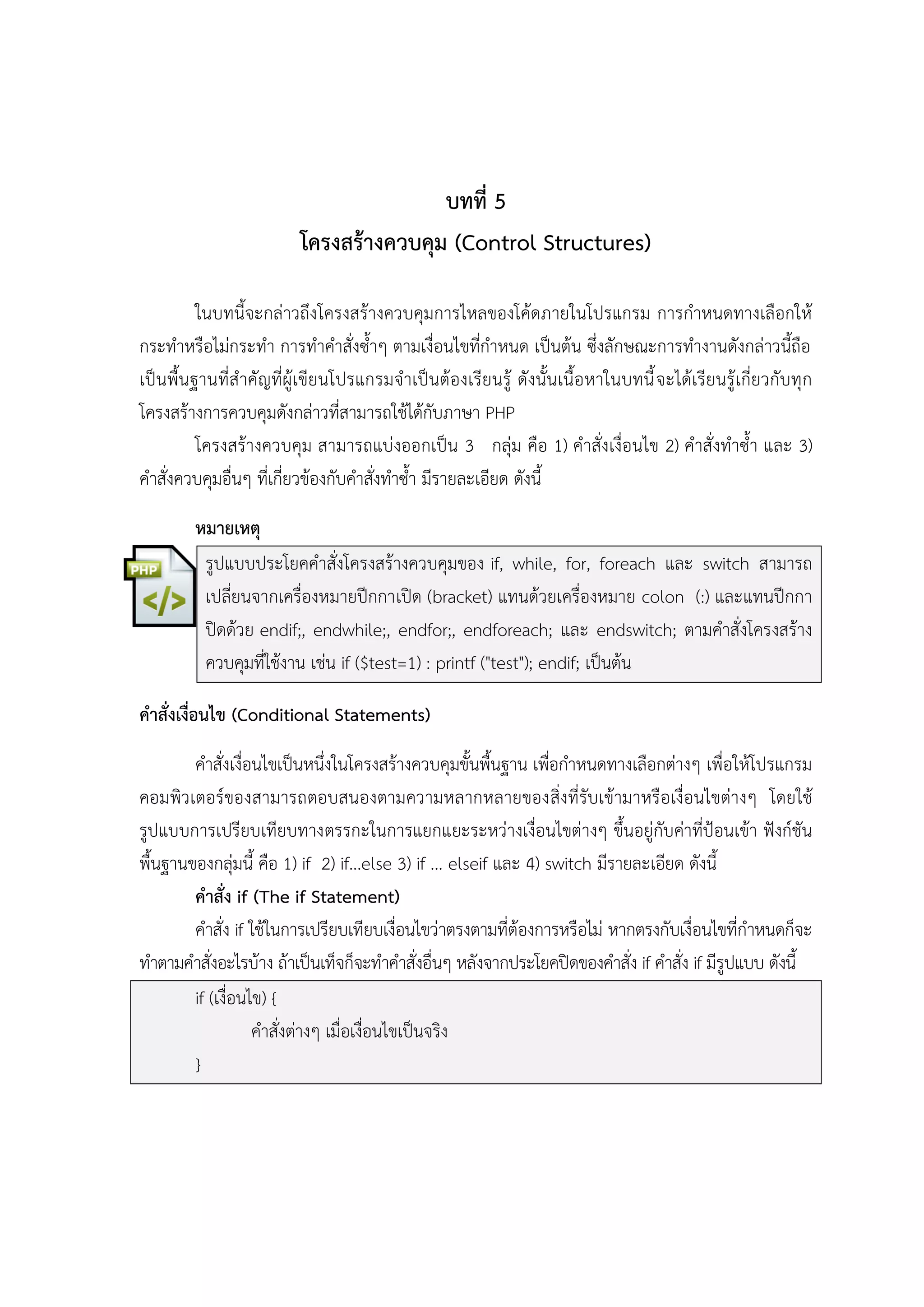บทที่ 5
โครงสร้างควบคุม (Control Structures)
ในบทนี้จะกล่าวถึงโครงสร้างควบคุมการไหลของโค้ดภายในโปรแกรม การกาหนดทางเลือกให้
กระทาหรือไม่กระทา การทาคาสั่งซ้าๆ ตามเงื่อนไขที่กาหนด เป็นต้น ซึ่งลักษณะการทางานดังกล่าวนี้ถือ
เป็นพื้นฐานที่สาคัญที่ผู้เขียนโปรแกรมจาเป็นต้องเรียนรู้ ดังนั้นเนื้อหาในบทนี้ จะได้เรียนรู้เกี่ยวกับทุก
โครงสร้างการควบคุมดังกล่าวทีสามารถใช้ได้กับภาษา PHP
่
โครงสร้างควบคุม สามารถแบ่งออกเป็น 3 กลุ่ม คือ 1) คาสั่งเงื่อนไข 2) คาสั่งทาซ้า และ 3)
คาสั่งควบคุมอื่นๆ ที่เกี่ยวข้องกับคาสั่งทาซ้า มีรายละเอียด ดังนี้
หมายเหตุ
รูปแบบประโยคคาสั่งโครงสร้างควบคุมของ if, while, for, foreach และ switch สามารถ
เปลี่ยนจากเครื่องหมายปีกกาเปิด (bracket) แทนด้วยเครื่องหมาย colon (:) และแทนปีกกา
ปิดด้วย endif;, endwhile;, endfor;, endforeach; และ endswitch; ตามคาสั่งโครงสร้าง
ควบคุมที่ใช้งาน เช่น if ($test=1) : printf ("test"); endif; เป็นต้น
คาสั่งเงื่อนไข (Conditional Statements)
คาสั่งเงื่อนไขเป็นหนึ่งในโครงสร้างควบคุมขั้นพื้นฐาน เพื่อกาหนดทางเลือกต่างๆ เพื่อให้โปรแกรม
คอมพิวเตอร์ของสามารถตอบสนองตามความหลากหลายของสิ่งที่รับเข้ามาหรือเงื่อนไขต่างๆ โดยใช้
รูปแบบการเปรียบเทียบทางตรรกะในการแยกแยะระหว่างเงื่อนไขต่างๆ ขึ้นอยู่กับค่าที่ป้อนเข้า ฟังก์ชัน
พื้นฐานของกลุ่มนี้ คือ 1) if 2) if...else 3) if ... elseif และ 4) switch มีรายละเอียด ดังนี้
คาสั่ง if (The if Statement)
คาสั่ง if ใช้ในการเปรียบเทียบเงื่อนไขว่าตรงตามที่ต้องการหรือไม่ หากตรงกับเงื่อนไขที่กาหนดก็จะ
ทาตามคาสั่งอะไรบ้าง ถ้าเป็นเท็จก็จะทาคาสั่งอื่นๆ หลังจากประโยคปิดของคาสั่ง if คาสั่ง if มีรูปแบบ ดังนี้
if (เงื่อนไข) {
คาสั่งต่างๆ เมื่อเงื่อนไขเป็นจริง
}

 