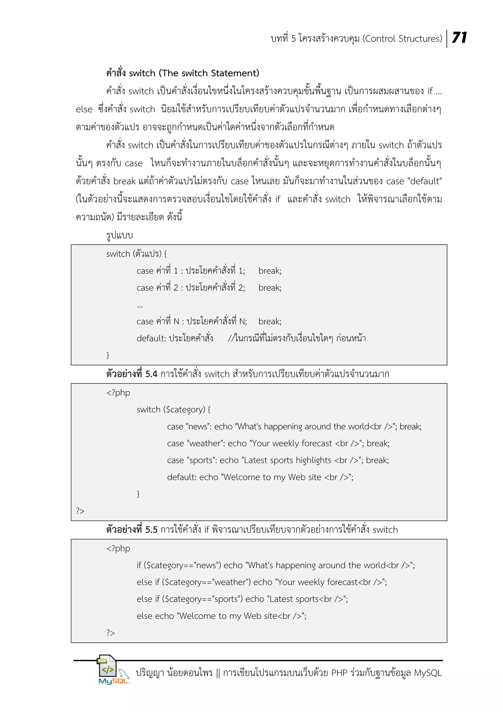 บทที่ 5 โครงสร้างควบคุม (Control Structures) 71
คาสั่ง switch (The switch Statement)
คาสั่ง switch เป็นคาสั่งเงื่อนไขหนึ่งในโครงสร้างควบคุมขั้นพื้นฐาน เป็นการผสมผสานของ if ...
else ซึ่งคาสั่ง switch นิยมใช้สาหรับการเปรียบเทียบค่าตัวแปรจานวนมาก เพื่อกาหนดทางเลือกต่างๆ
ตามค่าของตัวแปร อาจจะถูกกาหนดเป็นค่าใดค่าหนึ่งจากตัวเลือกที่กาหนด
คาสั่ง switch เป็นคาสั่งในการเปรียบเทียบค่าของตัวแปรในกรณีต่างๆ ภายใน switch ถ้าตัวแปร
นั้นๆ ตรงกับ case ไหนก็จะทางานภายในบล็อกคาสั่งนั้นๆ และจะหยุดการทางานคาสั่งในบล็อกนั้นๆ
ด้วยคาสั่ง break แต่ถ้าค่าตัวแปรไม่ตรงกับ case ไหนเลย มันก็จะมาทางานในส่วนของ case "default"
(ในตัวอย่างนี้จะแสดงการตรวจสอบเงื่อนไขโดยใช้คาสั่ง if และคาสั่ง switch ให้พิจารณาเลือกใช้ ตาม
ความถนัด) มีรายละเอียด ดังนี้
รูปแบบ
switch (ตัวแปร) {
case ค่าที่ 1 : ประโยคคาสั่งที่ 1; break;
case ค่าที่ 2 : ประโยคคาสั่งที่ 2; break;
...
case ค่าที่ N : ประโยคคาสั่งที่ N; break;
default: ประโยคคาสั่ง //ในกรณีที่ไม่ตรงกับเงื่อนไขใดๆ ก่อนหน้า
}

ตัวอย่างที่ 5.4 การใช้คาสั่ง switch สาหรับการเปรียบเทียบค่าตัวแปรจานวนมาก
<?php
switch ($category) {
case "news": echo "What's happening around the world<br />"; break;
case "weather": echo "Your weekly forecast <br />"; break;
case "sports": echo "Latest sports highlights <br />"; break;
default: echo "Welcome to my Web site <br />";
}
?>

ตัวอย่างที่ 5.5 การใช้คาสั่ง if พิจารณาเปรียบเทียบจากตัวอย่างการใช้คาสั่ง switch
<?php
if ($category=="news") echo "What's happening around the world<br />";
else if ($category=="weather") echo "Your weekly forecast<br />";
else if ($category=="sports") echo "Latest sports<br />";
else echo "Welcome to my Web site<br />";
?>

ปริญญา น้อยดอนไพร || การเขียนโปรแกรมบนเว็บด้วย PHP ร่วมกับฐานข้อมูล MySQL

 