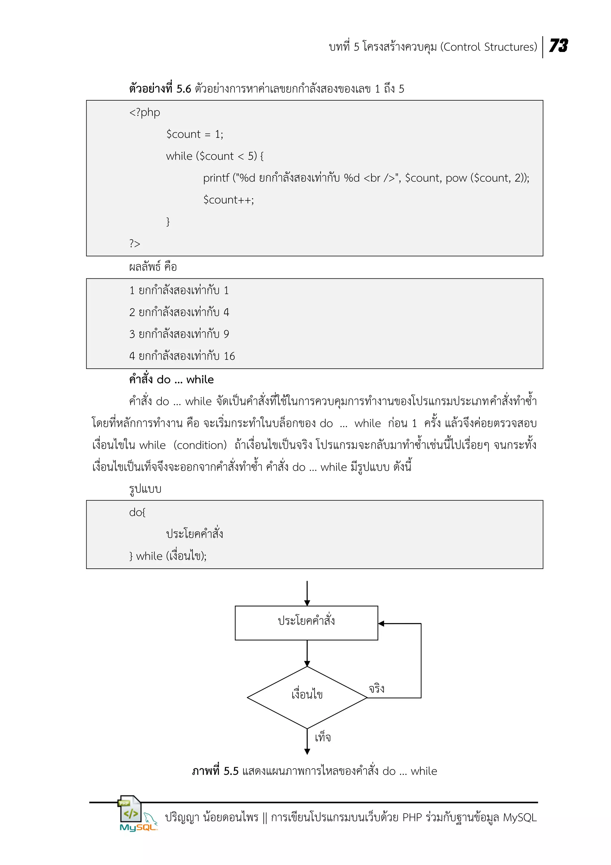 บทที่ 5 โครงสร้างควบคุม (Control Structures) 73
ตัวอย่างที่ 5.6 ตัวอย่างการหาค่าเลขยกกาลังสองของเลข 1 ถึง 5
<?php
$count = 1;
while ($count < 5) {
printf ("%d ยกกาลังสองเท่ากับ %d <br />", $count, pow ($count, 2));
$count++;
}
?>
ผลลัพธ์ คือ
1 ยกกาลังสองเท่ากับ 1
2 ยกกาลังสองเท่ากับ 4
3 ยกกาลังสองเท่ากับ 9
4 ยกกาลังสองเท่ากับ 16
คาสั่ง do ... while
คาสั่ง do ... while จัดเป็นคาสั่งที่ใช้ในการควบคุมการทางานของโปรแกรมประเภทคาสั่งทาซ้า
โดยที่หลักการทางาน คือ จะเริ่มกระทาในบล็อกของ do ... while ก่อน 1 ครั้ง แล้วจึงค่อยตรวจสอบ
เงื่อนไขใน while (condition) ถ้าเงื่อนไขเป็นจริง โปรแกรมจะกลับมาทาซ้าเช่นนี้ไปเรื่อยๆ จนกระทั้ง
เงื่อนไขเป็นเท็จจึงจะออกจากคาสั่งทาซ้า คาสั่ง do ... while มีรูปแบบ ดังนี้
รูปแบบ
do{
ประโยคคาสั่ง
} while (เงื่อนไข);

ประโยคคาสั่ง

เงื่อนไข

จริง

เท็จ
ภาพที่ 5.5 แสดงแผนภาพการไหลของคาสั่ง do ... while
ปริญญา น้อยดอนไพร || การเขียนโปรแกรมบนเว็บด้วย PHP ร่วมกับฐานข้อมูล MySQL

 