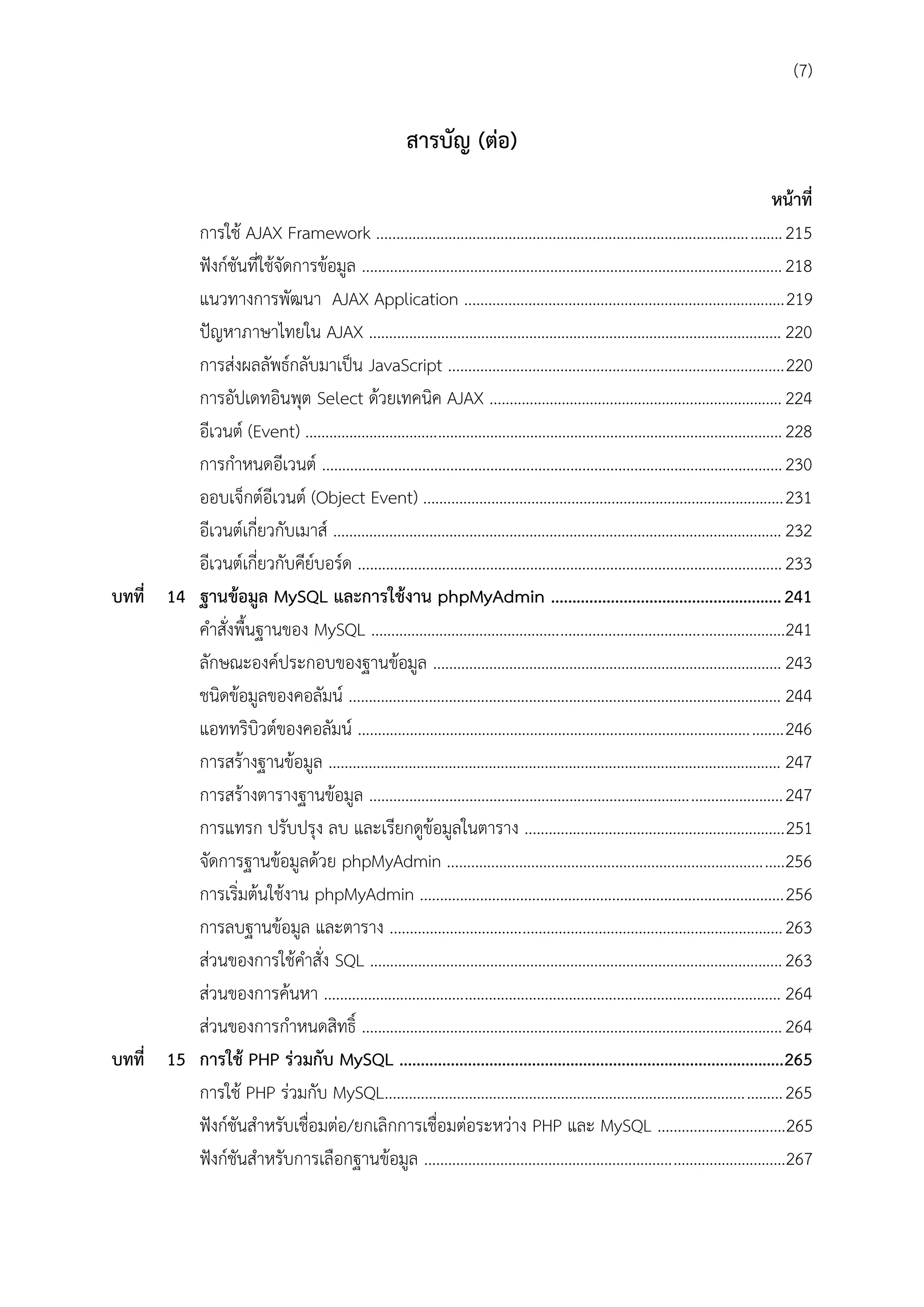 (7)

สำรบัญ (ต่อ)
หน้ำที่
การใช้ AJAX Framework ..................................................................................................... 215
ฟังก์ชันที่ใช้จัดการข้อมูล ......................................................................................................... 218
แนวทางการพัฒนา AJAX Application ................................................................................219
ปัญหาภาษาไทยใน AJAX ....................................................................................................... 220
การส่งผลลัพธ์กลับมาเป็น JavaScript ....................................................................................220
การอัปเดทอินพุต Select ด้วยเทคนิค AJAX ......................................................................... 224
อีเวนต์ (Event) ....................................................................................................................... 228
การกาหนดอีเวนต์ ................................................................................................................... 230
ออบเจ็กต์อีเวนต์ (Object Event) .......................................................................................... 231
อีเวนต์เกี่ยวกับเมาส์ ................................................................................................................ 232
อีเวนต์เกี่ยวกับคีย์บอร์ด .......................................................................................................... 233
บทที่ 14 ฐำนข้อมูล MySQL และกำรใช้งำน phpMyAdmin ...................................................... 241
คาสั่งพื้นฐานของ MySQL .......................................................................................................241
ลักษณะองค์ประกอบของฐานข้อมูล ....................................................................................... 243
ชนิดข้อมูลของคอลัมน์ ............................................................................................................ 244
แอททริบิวต์ของคอลัมน์ .......................................................................................................... 246
การสร้างฐานข้อมูล ................................................................................................................. 247
การสร้างตารางฐานข้อมูล ....................................................................................................... 247
การแทรก ปรับปรุง ลบ และเรียกดูข้อมูลในตาราง .................................................................251
จัดการฐานข้อมูลด้วย phpMyAdmin ....................................................................................256
การเริ่มต้นใช้งาน phpMyAdmin ...........................................................................................256
การลบฐานข้อมูล และตาราง .................................................................................................. 263
ส่วนของการใช้คาสั่ง SQL ....................................................................................................... 263
ส่วนของการค้นหา .................................................................................................................. 264
ส่วนของการกาหนดสิทธิ์ ......................................................................................................... 264
บทที่ 15 กำรใช้ PHP ร่วมกับ MySQL ..........................................................................................265
การใช้ PHP ร่วมกับ MySQL................................................................................................... 265
ฟังก์ชันสาหรับเชื่อมต่อ/ยกเลิกการเชื่อมต่อระหว่าง PHP และ MySQL ................................265
ฟังก์ชันสาหรับการเลือกฐานข้อมูล ..........................................................................................267

 