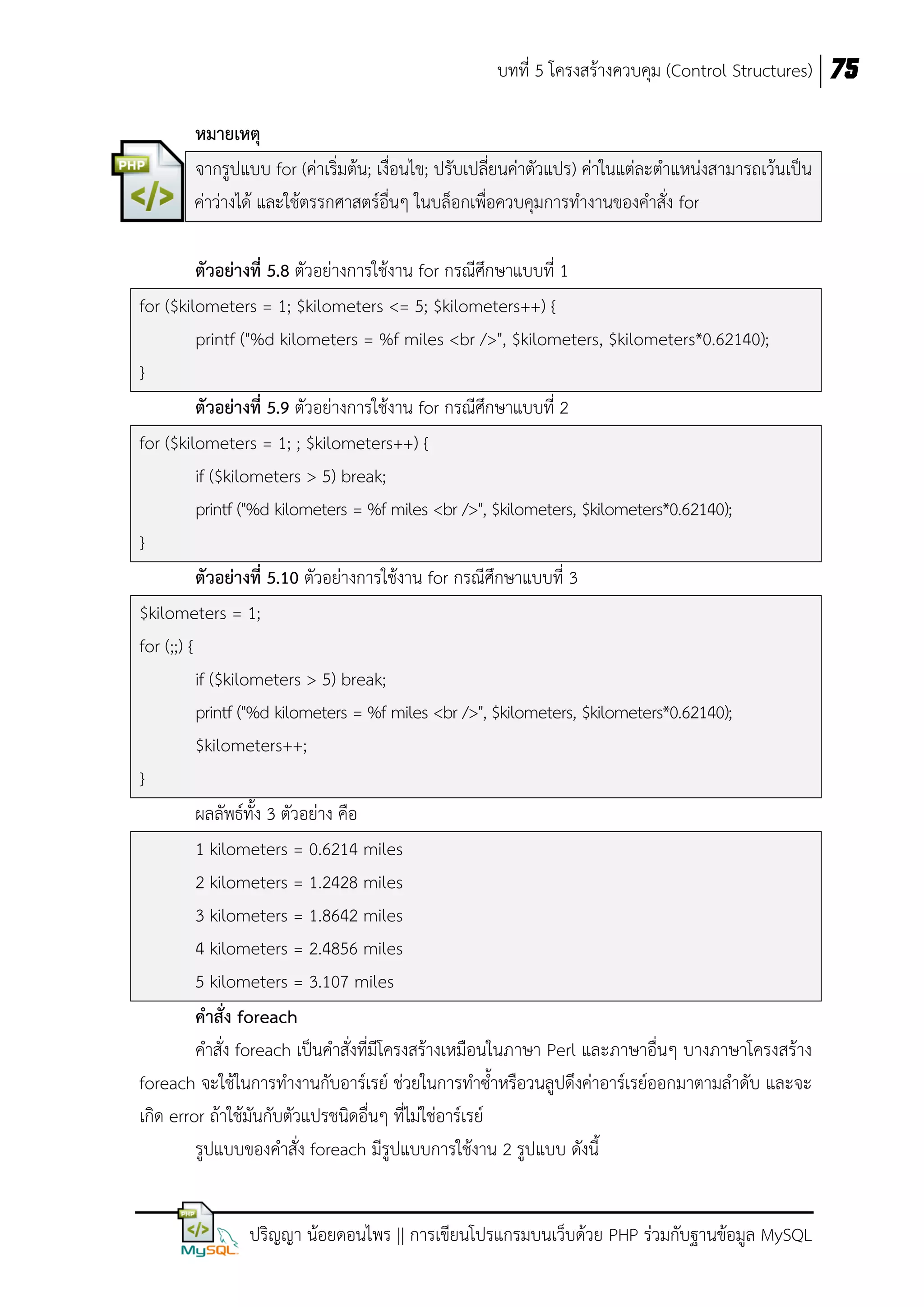 บทที่ 5 โครงสร้างควบคุม (Control Structures) 75
หมายเหตุ
จากรูปแบบ for (ค่าเริ่มต้น; เงื่อนไข; ปรับเปลี่ยนค่าตัวแปร) ค่าในแต่ละตาแหน่งสามารถเว้นเป็น
ค่าว่างได้ และใช้ตรรกศาสตร์อื่นๆ ในบล็อกเพื่อควบคุมการทางานของคาสั่ง for
ตัวอย่างที่ 5.8 ตัวอย่างการใช้งาน for กรณีศึกษาแบบที่ 1
for ($kilometers = 1; $kilometers <= 5; $kilometers++) {
printf ("%d kilometers = %f miles <br />", $kilometers, $kilometers*0.62140);
}
ตัวอย่างที่ 5.9 ตัวอย่างการใช้งาน for กรณีศึกษาแบบที่ 2
for ($kilometers = 1; ; $kilometers++) {
if ($kilometers > 5) break;
printf ("%d kilometers = %f miles <br />", $kilometers, $kilometers*0.62140);
}
ตัวอย่างที่ 5.10 ตัวอย่างการใช้งาน for กรณีศึกษาแบบที่ 3
$kilometers = 1;
for (;;) {
if ($kilometers > 5) break;
printf ("%d kilometers = %f miles <br />", $kilometers, $kilometers*0.62140);
$kilometers++;
}
ผลลัพธ์ทั้ง 3 ตัวอย่าง คือ
1 kilometers = 0.6214 miles
2 kilometers = 1.2428 miles
3 kilometers = 1.8642 miles
4 kilometers = 2.4856 miles
5 kilometers = 3.107 miles
คาสั่ง foreach
คาสั่ง foreach เป็นคาสั่งที่มโครงสร้างเหมือนในภาษา Perl และภาษาอื่นๆ บางภาษาโครงสร้าง
ี
foreach จะใช้ในการทางานกับอาร์เรย์ ช่วยในการทาซ้าหรือวนลูปดึงค่าอาร์เรย์ออกมาตามลาดับ และจะ
เกิด error ถ้าใช้มันกับตัวแปรชนิดอื่นๆ ที่ไม่ใช่อาร์เรย์
รูปแบบของคาสั่ง foreach มีรูปแบบการใช้งาน 2 รูปแบบ ดังนี้
ปริญญา น้อยดอนไพร || การเขียนโปรแกรมบนเว็บด้วย PHP ร่วมกับฐานข้อมูล MySQL

 