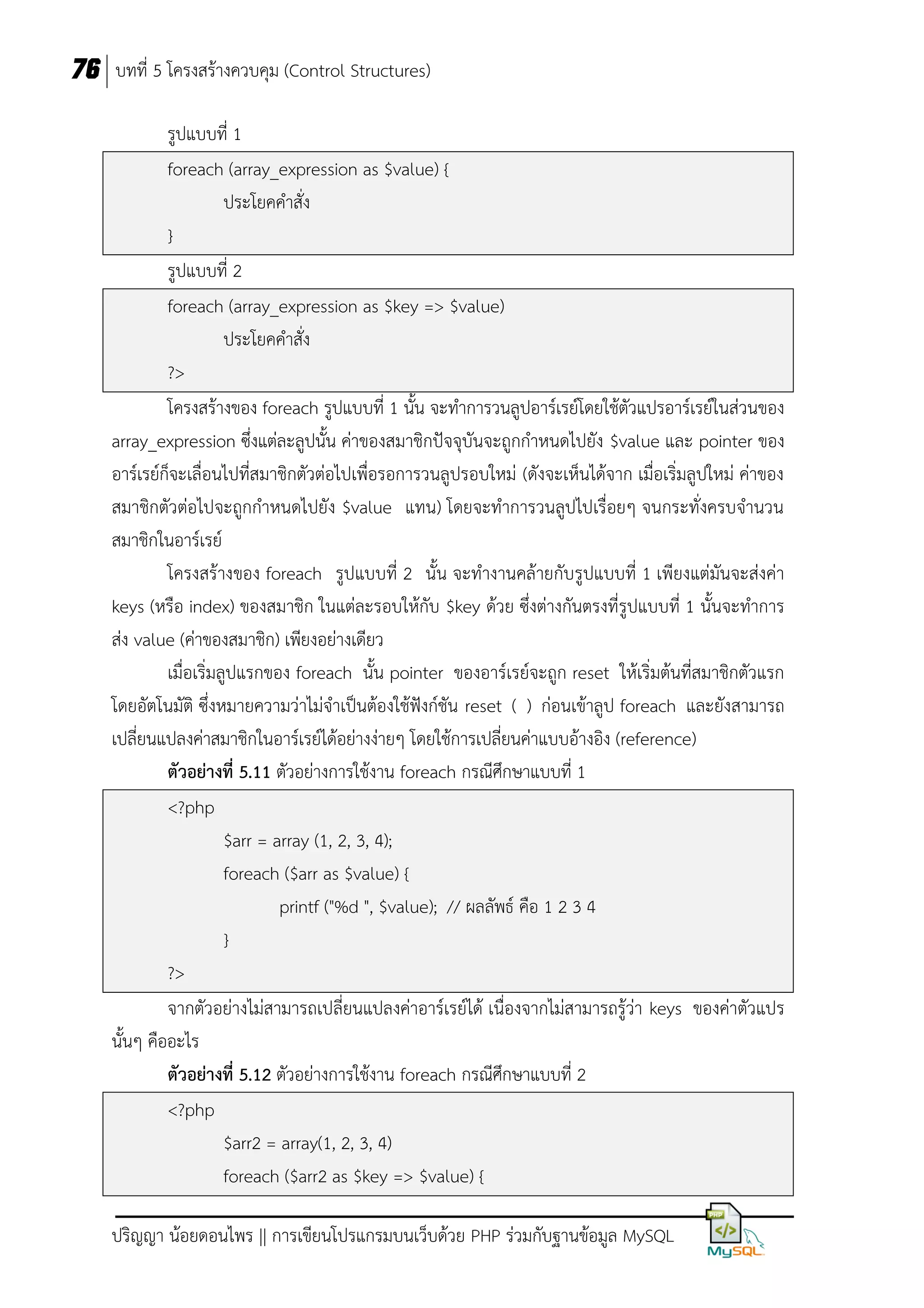 76 บทที่ 5 โครงสร้างควบคุม (Control Structures)
รูปแบบที่ 1
foreach (array_expression as $value) {
ประโยคคาสั่ง
}
รูปแบบที่ 2
foreach (array_expression as $key => $value)
ประโยคคาสั่ง
?>
โครงสร้างของ foreach รูปแบบที่ 1 นั้น จะทาการวนลูปอาร์เรย์โดยใช้ตัวแปรอาร์เรย์ในส่วนของ
array_expression ซึงแต่ละลูปนัน ค่าของสมาชิกปัจจุบันจะถูกกาหนดไปยัง $value และ pointer ของ
่
้
อาร์เรย์ก็จะเลื่อนไปที่สมาชิกตัวต่อไปเพื่อรอการวนลูปรอบใหม่ (ดังจะเห็นได้จาก เมื่อเริ่มลูปใหม่ ค่าของ
สมาชิกตัวต่อไปจะถูกกาหนดไปยัง $value แทน) โดยจะทาการวนลูปไปเรื่อยๆ จนกระทั่งครบจานวน
สมาชิกในอาร์เรย์
โครงสร้างของ foreach รูปแบบที่ 2 นั้น จะทางานคล้ายกับรูปแบบที่ 1 เพียงแต่มันจะส่งค่า
keys (หรือ index) ของสมาชิก ในแต่ละรอบให้กับ $key ด้วย ซึ่งต่างกันตรงที่รูปแบบที่ 1 นั้นจะทาการ
ส่ง value (ค่าของสมาชิก) เพียงอย่างเดียว
เมื่อเริ่มลูปแรกของ foreach นั้น pointer ของอาร์เรย์จะถูก reset ให้เริ่มต้นที่สมาชิกตัวแรก
โดยอัตโนมัติ ซึ่งหมายความว่าไม่จาเป็นต้องใช้ฟังก์ชัน reset ( ) ก่อนเข้าลูป foreach และยังสามารถ
เปลี่ยนแปลงค่าสมาชิกในอาร์เรย์ได้อย่างง่ายๆ โดยใช้การเปลี่ยนค่าแบบอ้างอิง (reference)
ตัวอย่างที่ 5.11 ตัวอย่างการใช้งาน foreach กรณีศึกษาแบบที่ 1
<?php
$arr = array (1, 2, 3, 4);
foreach ($arr as $value) {
printf ("%d ", $value); // ผลลัพธ์ คือ 1 2 3 4
}
?>
จากตัวอย่างไม่สามารถเปลี่ยนแปลงค่าอาร์เรย์ได้ เนื่องจากไม่สามารถรู้ว่า keys ของค่าตัวแปร
นั้นๆ คืออะไร
ตัวอย่างที่ 5.12 ตัวอย่างการใช้งาน foreach กรณีศึกษาแบบที่ 2
<?php
$arr2 = array(1, 2, 3, 4)
foreach ($arr2 as $key => $value) {
ปริญญา น้อยดอนไพร || การเขียนโปรแกรมบนเว็บด้วย PHP ร่วมกับฐานข้อมูล MySQL

 