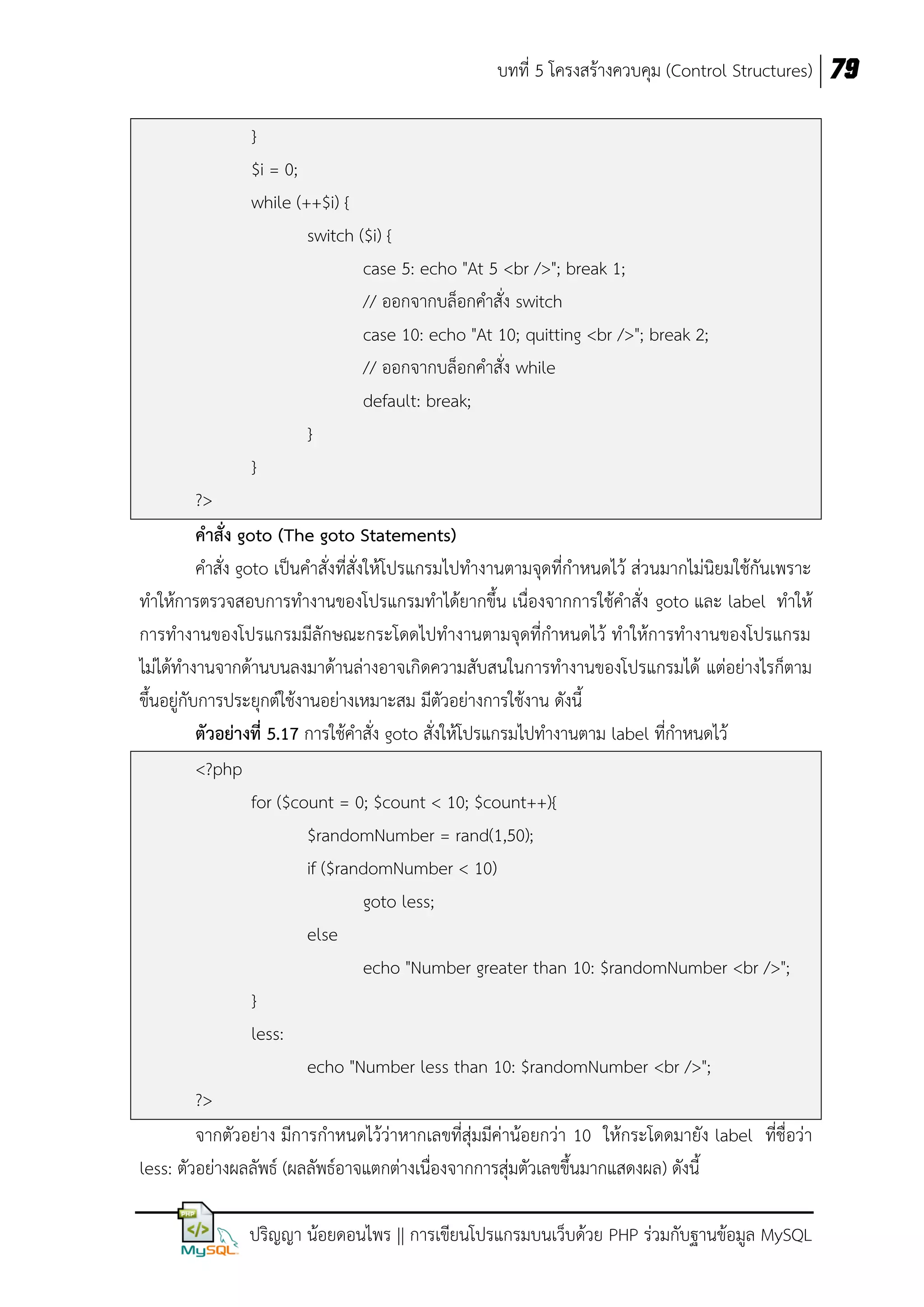 บทที่ 5 โครงสร้างควบคุม (Control Structures) 79
}
$i = 0;
while (++$i) {
switch ($i) {
case 5: echo "At 5 <br />"; break 1;
// ออกจากบล็อกคาสั่ง switch
case 10: echo "At 10; quitting <br />"; break 2;
// ออกจากบล็อกคาสั่ง while
default: break;
}
}
?>
คาสั่ง goto (The goto Statements)
คาสั่ง goto เป็นคาสั่งที่สั่งให้โปรแกรมไปทางานตามจุดที่กาหนดไว้ ส่วนมากไม่นิยมใช้กันเพราะ
ทาให้การตรวจสอบการทางานของโปรแกรมทาได้ยากขึ้น เนื่องจากการใช้คาสั่ง goto และ label ทาให้
การทางานของโปรแกรมมีลักษณะกระโดดไปทางานตามจุดที่กาหนดไว้ ทาให้การทางานของโปรแกรม
ไม่ได้ทางานจากด้านบนลงมาด้านล่างอาจเกิดความสับสนในการทางานของโปรแกรมได้ แต่อย่างไรก็ตาม
ขึ้นอยู่กับการประยุกต์ใช้งานอย่างเหมาะสม มีตัวอย่างการใช้งาน ดังนี้
ตัวอย่างที่ 5.17 การใช้คาสั่ง goto สั่งให้โปรแกรมไปทางานตาม label ที่กาหนดไว้
<?php
for ($count = 0; $count < 10; $count++){
$randomNumber = rand(1,50);
if ($randomNumber < 10)
goto less;
else
echo "Number greater than 10: $randomNumber <br />";
}
less:
echo "Number less than 10: $randomNumber <br />";
?>
จากตัวอย่าง มีการกาหนดไว้ว่าหากเลขที่สุ่มมีค่าน้อยกว่า 10 ให้กระโดดมายัง label ที่ชื่อว่า
less: ตัวอย่างผลลัพธ์ (ผลลัพธ์อาจแตกต่างเนื่องจากการสุ่มตัวเลขขึ้นมากแสดงผล) ดังนี้
ปริญญา น้อยดอนไพร || การเขียนโปรแกรมบนเว็บด้วย PHP ร่วมกับฐานข้อมูล MySQL

 