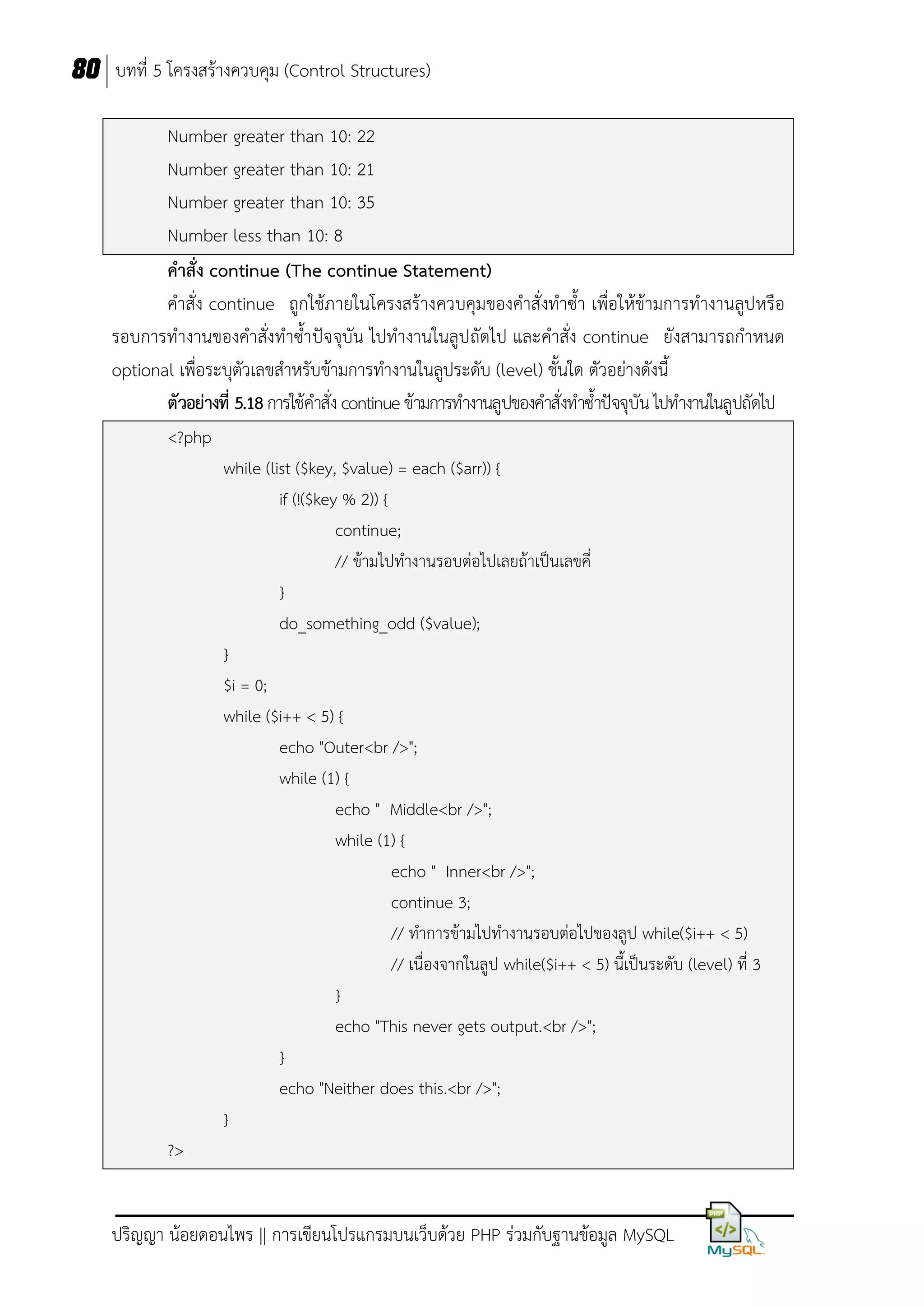 80 บทที่ 5 โครงสร้างควบคุม (Control Structures)
Number greater than 10: 22
Number greater than 10: 21
Number greater than 10: 35
Number less than 10: 8
คาสั่ง continue (The continue Statement)
คาสั่ง continue ถูกใช้ภายในโครงสร้างควบคุมของคาสั่งทาซ้า เพื่อให้ข้ามการทางานลูปหรือ
รอบการทางานของคาสั่งทาซ้าปัจจุบัน ไปทางานในลูปถัดไป และคาสั่ง continue ยังสามารถกาหนด
optional เพื่อระบุตัวเลขสาหรับข้ามการทางานในลูประดับ (level) ชั้นใด ตัวอย่างดังนี้
ตัวอย่างที่ 5.18 การใช้คาสั่ง continue ข้ามการทางานลูปของคาสั่งทาซ้าปัจจุบัน ไปทางานในลูปถัดไป
<?php
while (list ($key, $value) = each ($arr)) {
if (!($key % 2)) {
continue;
// ข้ามไปทางานรอบต่อไปเลยถ้าเป็นเลขคี่
}
do_something_odd ($value);
}
$i = 0;
while ($i++ < 5) {
echo "Outer<br />";
while (1) {
echo " Middle<br />";
while (1) {
echo " Inner<br />";
continue 3;
// ทาการข้ามไปทางานรอบต่อไปของลูป while($i++ < 5)
// เนื่องจากในลูป while($i++ < 5) นี้เป็นระดับ (level) ที่ 3
}
echo "This never gets output.<br />";
}
echo "Neither does this.<br />";
}
?>

ปริญญา น้อยดอนไพร || การเขียนโปรแกรมบนเว็บด้วย PHP ร่วมกับฐานข้อมูล MySQL

 
