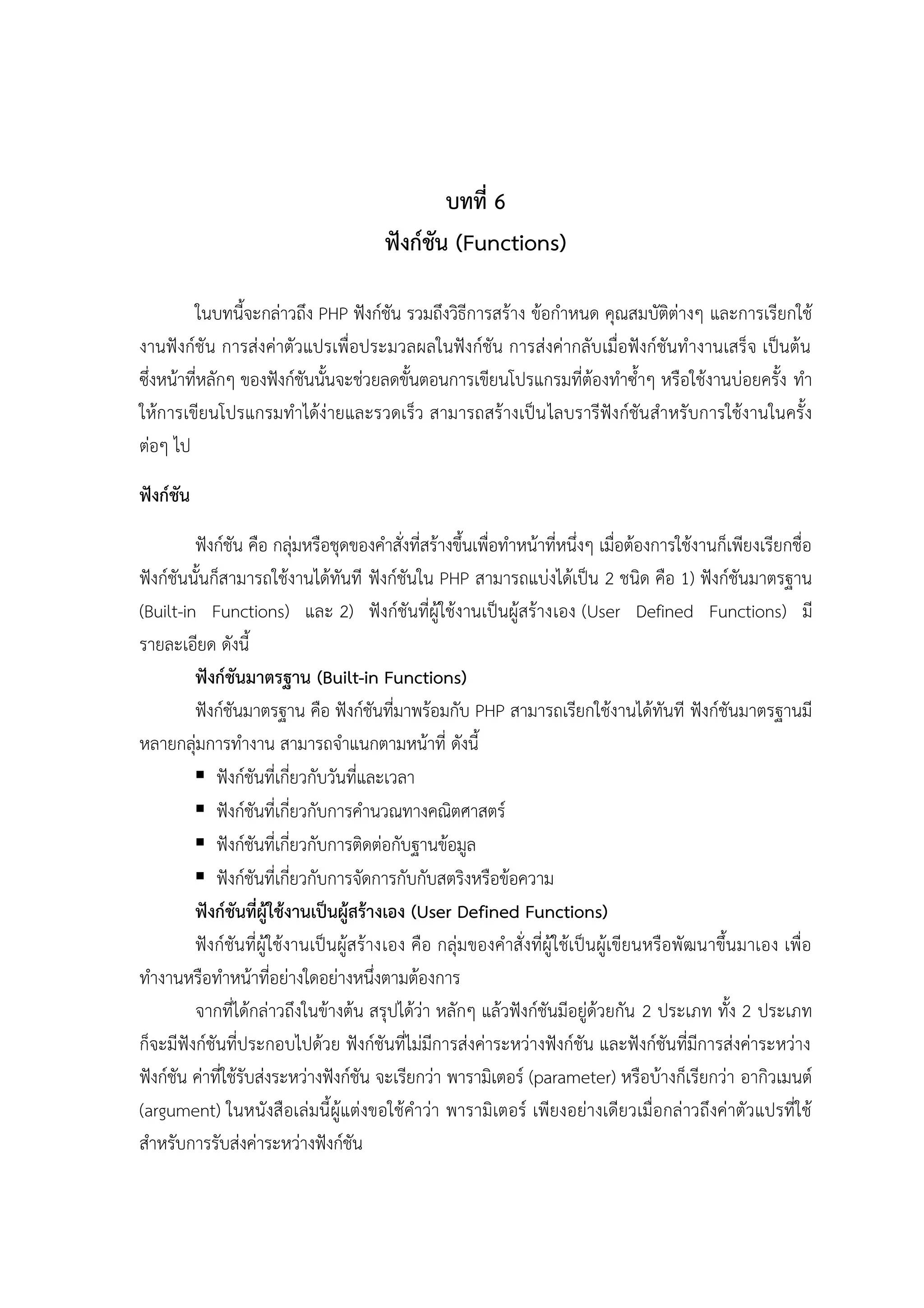 บทที่ 6
ฟังก์ชัน (Functions)
ในบทนี้จะกล่าวถึง PHP ฟังก์ชัน รวมถึงวิธีการสร้าง ข้อกาหนด คุณสมบัติต่างๆ และการเรียกใช้
งานฟังก์ชัน การส่งค่าตัวแปรเพื่อประมวลผลในฟังก์ชัน การส่งค่ากลับเมื่อฟังก์ชันทางานเสร็จ เป็นต้น
ซึงหน้าที่หลักๆ ของฟังก์ชันนั้นจะช่วยลดขั้นตอนการเขียนโปรแกรมที่ต้องทาซ้าๆ หรือใช้งานบ่อยครั้ง ทา
่
ให้การเขียนโปรแกรมทาได้ง่ายและรวดเร็ว สามารถสร้างเป็น ไลบรารีฟังก์ชัน สาหรับการใช้งานในครั้ง
ต่อๆ ไป
ฟังก์ชัน
ฟังก์ชัน คือ กลุ่มหรือชุดของคาสั่งที่สร้างขึ้นเพื่อทาหน้าที่หนึ่งๆ เมื่อต้องการใช้งานก็เพียงเรียกชื่อ
ฟังก์ชันนั้นก็สามารถใช้งานได้ทันที ฟังก์ชันใน PHP สามารถแบ่งได้เป็น 2 ชนิด คือ 1) ฟังก์ชันมาตรฐาน
(Built-in Functions) และ 2) ฟังก์ชันที่ผู้ใช้งานเป็นผู้สร้างเอง (User Defined Functions) มี
รายละเอียด ดังนี้
ฟังก์ชันมาตรฐาน (Built-in Functions)
ฟังก์ชันมาตรฐาน คือ ฟังก์ชันที่มาพร้อมกับ PHP สามารถเรียกใช้งานได้ทันที ฟังก์ชันมาตรฐานมี
หลายกลุ่มการทางาน สามารถจาแนกตามหน้าที่ ดังนี้
 ฟังก์ชันที่เกี่ยวกับวันที่และเวลา
 ฟังก์ชันที่เกี่ยวกับการคานวณทางคณิตศาสตร์
 ฟังก์ชันที่เกี่ยวกับการติดต่อกับฐานข้อมูล
 ฟังก์ชันที่เกี่ยวกับการจัดการกับกับสตริงหรือข้อความ
ฟังก์ชันที่ผู้ใช้งานเป็นผู้สร้างเอง (User Defined Functions)
ฟังก์ชันที่ผู้ใช้งานเป็นผู้สร้างเอง คือ กลุ่มของคาสั่งที่ผู้ใช้เป็นผู้เขียนหรือพัฒนาขึ้นมาเอง เพื่อ
ทางานหรือทาหน้าที่อย่างใดอย่างหนึ่งตามต้องการ
จากที่ได้กล่าวถึงในข้างต้น สรุปได้ว่า หลักๆ แล้วฟังก์ชันมีอยู่ด้วยกัน 2 ประเภท ทั้ง 2 ประเภท
ก็จะมีฟังก์ชันที่ประกอบไปด้วย ฟังก์ชันที่ไม่มีการส่งค่าระหว่างฟังก์ชัน และฟังก์ชันที่มีการส่งค่าระหว่าง
ฟังก์ชัน ค่าที่ใช้รับส่งระหว่างฟังก์ชัน จะเรียกว่า พารามิเตอร์ (parameter) หรือบ้างก็เรียกว่า อากิวเมนต์
(argument) ในหนังสือเล่มนี้ ผู้แต่งขอใช้คาว่า พารามิเตอร์ เพียงอย่างเดียวเมื่อกล่าวถึงค่าตัวแปรที่ใช้
สาหรับการรับส่งค่าระหว่างฟังก์ชัน

 