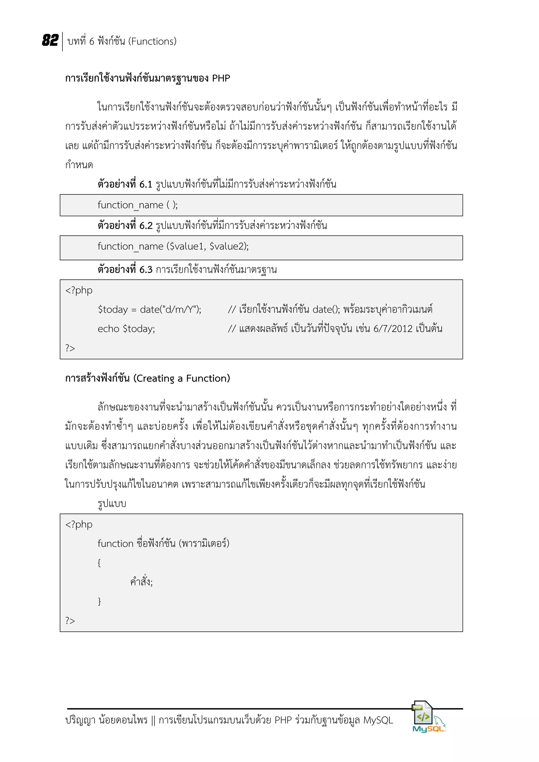 82 บทที่ 6 ฟังก์ชัน (Functions)
การเรียกใช้งานฟังก์ชันมาตรฐานของ PHP
ในการเรียกใช้งานฟังก์ชันจะต้องตรวจสอบก่อนว่าฟังก์ชันนั้นๆ เป็นฟังก์ชันเพื่อทาหน้าที่อะไร มี
การรับส่งค่าตัวแปรระหว่างฟังก์ชันหรือไม่ ถ้าไม่มีการรับส่งค่าระหว่างฟังก์ชัน ก็สามารถเรียกใช้งานได้
เลย แต่ถ้ามีการรับส่งค่าระหว่างฟังก์ชัน ก็จะต้องมีการระบุค่าพารามิเตอร์ ให้ถูกต้องตามรูปแบบที่ฟังก์ชัน
กาหนด
ตัวอย่างที่ 6.1 รูปแบบฟังก์ชันที่ไม่มีการรับส่งค่าระหว่างฟังก์ชัน
function_name ( );
ตัวอย่างที่ 6.2 รูปแบบฟังก์ชันที่มีการรับส่งค่าระหว่างฟังก์ชัน
function_name ($value1, $value2);
ตัวอย่างที่ 6.3 การเรียกใช้งานฟังก์ชันมาตรฐาน
<?php
$today = date("d/m/Y");
echo $today;

// เรียกใช้งานฟังก์ชัน date(); พร้อมระบุค่าอากิวเมนต์
// แสดงผลลัพธ์ เป็นวันที่ปัจจุบัน เช่น 6/7/2012 เป็นต้น

?>
การสร้างฟังก์ชัน (Creating a Function)
ลักษณะของงานที่จะนามาสร้างเป็นฟังก์ชันนั้น ควรเป็นงานหรือการกระทาอย่างใดอย่างหนึ่ง ที่
มักจะต้องทาซ้าๆ และบ่ อยครั้ ง เพื่อให้ไม่ต้องเขียนคาสั่ งหรือชุดคาสั่ งนั้นๆ ทุกครั้งที่ต้องการทางาน
แบบเดิม ซึ่งสามารถแยกคาสั่งบางส่วนออกมาสร้างเป็นฟังก์ชันไว้ต่างหากและนามาทาเป็นฟังก์ชัน และ
เรียกใช้ตามลักษณะงานที่ต้องการ จะช่วยให้โค้ดคาสั่งของมีขนาดเล็กลง ช่วยลดการใช้ทรัพยากร และง่าย
ในการปรับปรุงแก้ไขในอนาคต เพราะสามารถแก้ไขเพียงครั้งเดียวก็จะมีผลทุกจุดที่เรียกใช้ฟังก์ชัน
รูปแบบ
<?php
function ชื่อฟังก์ชัน (พารามิเตอร์)
{
คาสั่ง;
}
?>

ปริญญา น้อยดอนไพร || การเขียนโปรแกรมบนเว็บด้วย PHP ร่วมกับฐานข้อมูล MySQL

 