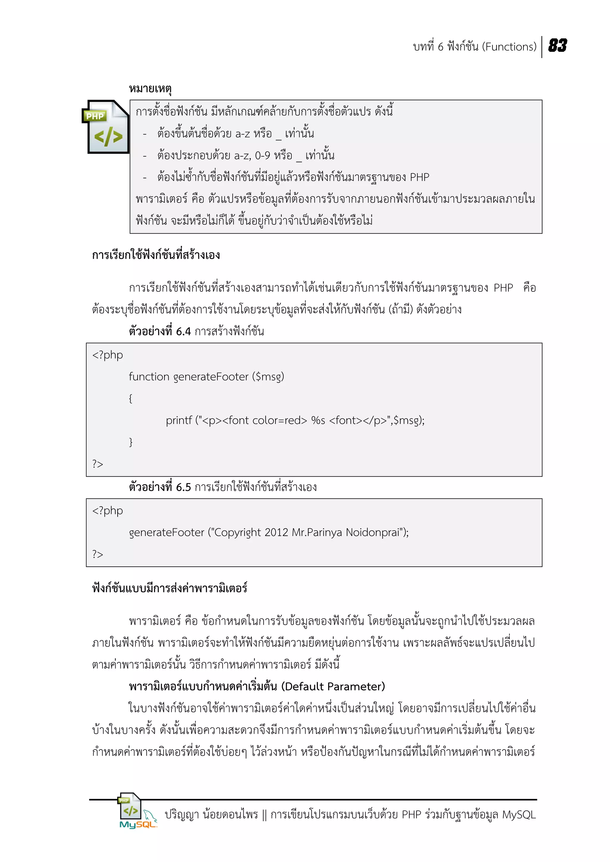 บทที่ 6 ฟังก์ชัน (Functions) 83
หมายเหตุ
การตั้งชื่อฟังก์ชัน มีหลักเกณฑ์คล้ายกับการตั้งชื่อตัวแปร ดังนี้
- ต้องขึ้นต้นชื่อด้วย a-z หรือ _ เท่านั้น
- ต้องประกอบด้วย a-z, 0-9 หรือ _ เท่านั้น
- ต้องไม่ซ้ากับชื่อฟังก์ชันที่มีอยู่แล้วหรือฟังก์ชันมาตรฐานของ PHP
พารามิเตอร์ คือ ตัวแปรหรือข้อมูลที่ต้องการรับจากภายนอกฟังก์ชันเข้ามาประมวลผลภายใน
ฟังก์ชัน จะมีหรือไม่ก็ได้ ขึ้นอยู่กับว่าจาเป็นต้องใช้หรือไม่
การเรียกใช้ฟังก์ชันที่สร้างเอง
การเรียกใช้ฟังก์ชันที่สร้างเองสามารถทาได้เช่นเดียวกับการใช้ฟังก์ชันมาตรฐานของ PHP คือ
ต้องระบุชื่อฟังก์ชันที่ต้องการใช้งานโดยระบุข้อมูลที่จะส่งให้กับฟังก์ชัน (ถ้ามี) ดังตัวอย่าง
ตัวอย่างที่ 6.4 การสร้างฟังก์ชัน
<?php
function generateFooter ($msg)
{
printf ("<p><font color=red> %s <font></p>",$msg);
}
?>
ตัวอย่างที่ 6.5 การเรียกใช้ฟังก์ชันที่สร้างเอง
<?php
generateFooter ("Copyright 2012 Mr.Parinya Noidonprai");
?>
ฟังก์ชันแบบมีการส่งค่าพารามิเตอร์
พารามิเตอร์ คือ ข้อกาหนดในการรับข้อมูลของฟังก์ชัน โดยข้อมูลนั้นจะถูกนาไปใช้ประมวลผล
ภายในฟังก์ชัน พารามิเตอร์จะทาให้ฟังก์ชันมีความยืดหยุ่นต่อการใช้งาน เพราะผลลัพธ์จะแปรเปลี่ยนไป
ตามค่าพารามิเตอร์นั้น วิธีการกาหนดค่าพารามิเตอร์ มีดังนี้
พารามิเตอร์แบบกาหนดค่าเริ่มต้น (Default Parameter)
ในบางฟังก์ชันอาจใช้ค่าพารามิเตอร์ค่าใดค่าหนึ่งเป็นส่วนใหญ่ โดยอาจมีการเปลี่ยนไปใช้ค่าอื่น
บ้างในบางครั้ง ดังนั้นเพื่อความสะดวกจึงมีการกาหนดค่าพารามิเตอร์แบบกาหนดค่าเริ่มต้นขึ้น โดยจะ
กาหนดค่าพารามิเตอร์ที่ต้องใช้บ่อยๆ ไว้ล่วงหน้า หรือป้องกันปัญหาในกรณีที่ไม่ได้กาหนดค่าพารามิเตอร์

ปริญญา น้อยดอนไพร || การเขียนโปรแกรมบนเว็บด้วย PHP ร่วมกับฐานข้อมูล MySQL

 