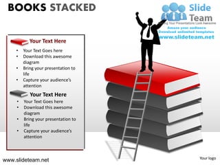 BOOKS STACKED

            Your Text Here
    •    Your Text Goes here
    •    Download this awesome
         diagram
    •    Bring your presentation to
         life
    •    Capture your audience’s
         attention
            Your Text Here
     •   Your Text Goes here
     •   Download this awesome
         diagram
     •   Bring your presentation to
         life
     •   Capture your audience’s
         attention



                                      Your logo
www.slideteam.net
 