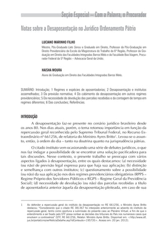 Seção Especial – Com a Palavra, o Procurador
NotassobreaDesaposentaçãonoJurídicoOrdenamentoPátrio
LUCIANO MARINHO FILHO
Mestre, Pós-Graduado Lato Sensu e Graduado em Direito, Professor da Pós-Graduação em
Direito Previdenciário da Escola da Magistratura do Trabalho da 6ª Região, Professor da Gra­
duação em Direito das Faculdades Integradas Barros Melo e da Faculdade Boa Viagem, Procu-
rador Federal da 5ª Região – Advocacia Geral da União.
HAISHA MOURA
Aluna de Graduação em Direito das Faculdades Integradas Barros Melo.
SUMÁRIO: Introdução; 1 Regimes e espécies de aposentadorias; 2 Desaposentação e institutos
assemelhados; 3 Da previsão normativa; 4 Do cabimento da desaposentação em outros regimes
previdenciários; 5 Da necessidade de devolução das parcelas recebidas e da contagem de tempo em
regimes diferentes; 6 Das conclusões; Referências.
INTRODUÇÃO
A desaposentação faz-se presente no cenário jurídico brasileiro desde
os anos 80. Nos dias atuais, porém, o tema retomou importância em função da
repercussão geral reconhecida pelo Supremo Tribunal Federal, no Recurso Ex-
traordinário nº 661256, de relatoria do Ministro Ayres Britto1
. Levou-se o assun-
to, então, à ordem do dia – tanto na doutrina quanto na jurisprudência pátrias.
O citado instituto vem ocasionando uma série de debates jurídicos, o que
nos faz indagar a possibilidade de se encontrar uma solução pacificadora para
tais discussões. Nesse contexto, o presente trabalho se preocupa com vários
aspectos ligados à desaposentação, entre os quais destacamos: (a) necessidade
(ou não) de previsão legal expressa para que haja sua aplicação; (b) distinção
e semelhança com outros institutos; (c) questionamento sobre a possibilidade
(ou não) da sua aplicação nos dois regimes previdenciários obrigatórios (RPPS –
Regime Próprio dos Servidores Públicos e RGPS – Regime Geral da Previdência
Social); (d) necessidade de devolução (ou não) das parcelas recebidas a título
de aposentadoria anterior àquela da desaposentação pleiteada, em caso de sua
1	 Ao defender a repercussão geral do instituto da desaposentação no RE 661256, o Ministro Ayres Britto
destacou: “Considerando que o citado RE 381367 foi interposto anteriormente ao advento do instituto da
repercussão geral, tenho como oportuna a submissão do presente caso ao Plenário Virtual, a fim de que o
entendimento a ser fixado pelo STF possa nortear as decisões dos tribunais do País nos numerosos casos que
envolvem a controvérsia” (STF, RE 661256, Relator: Ministro Ayres Britto. Disponível em: <http://www.stf.
jus.br/portal/cms/verNoticiaDetalhe.asp?idConteudo=195735>. Acesso em: 20 jan. 2012).
 