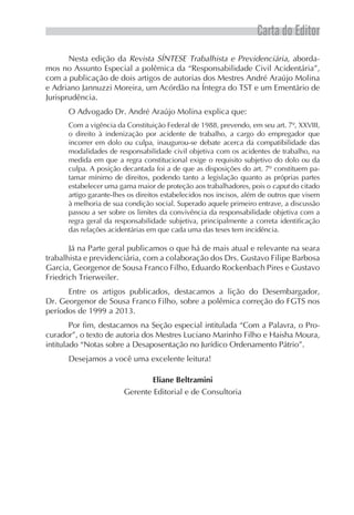 Carta do Editor
Nesta edição da Revista SÍNTESE Trabalhista e Previdenciária, aborda-
mos no Assunto Especial a polêmica da “Responsabilidade Civil Acidentária”,
com a publicação de dois artigos de autorias dos Mestres André Araújo Molina
e Adriano Jannuzzi Moreira, um Acórdão na Íntegra do TST e um Ementário de
Jurisprudência.
O Advogado Dr. André Araújo Molina explica que:
Com a vigência da Constituição Federal de 1988, prevendo, em seu art. 7º, XXVIII,
o direito à indenização por acidente de trabalho, a cargo do empregador que
incorrer em dolo ou culpa, inaugurou-se debate acerca da compatibilidade das
modalidades de responsabilidade civil objetiva com os acidentes de trabalho, na
medida em que a regra constitucional exige o requisito subjetivo do dolo ou da
culpa. A posição decantada foi a de que as disposições do art. 7º constituem pa-
tamar mínimo de direitos, podendo tanto a legislação quanto as próprias partes
estabelecer uma gama maior de proteção aos trabalhadores, pois o caput do citado
artigo garante-lhes os direitos estabelecidos nos incisos, além de outros que visem
à melhoria de sua condição social. Superado aquele primeiro entrave, a discussão
passou a ser sobre os limites da convivência da responsabilidade objetiva com a
regra geral da responsabilidade subjetiva, principalmente a correta identificação
das relações acidentárias em que cada uma das teses tem incidência.
Já na Parte geral publicamos o que há de mais atual e relevante na seara
trabalhista e previdenciária, com a colaboração dos Drs. Gustavo Filipe Barbosa
Garcia, Georgenor de Sousa Franco Filho, Eduardo Rockenbach Pires e Gustavo
Friedrich Trierweiler.
Entre os artigos publicados, destacamos a lição do Desembargador,
Dr. Georgenor de Sousa Franco Filho, sobre a polêmica correção do FGTS nos
períodos de 1999 a 2013.
Por fim, destacamos na Seção especial intitulada “Com a Palavra, o Pro-
curador”, o texto de autoria dos Mestres Luciano Marinho Filho e Haisha Moura,
intitulado “Notas sobre a Desaposentação no Jurídico Ordenamento Pátrio”.
Desejamos a você uma excelente leitura!
Eliane Beltramini
Gerente Editorial e de Consultoria
 