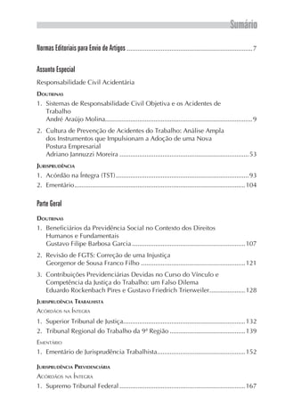 Sumário
Normas Editoriais para Envio de Artigos.......................................................................7
Assunto Especial
Responsabilidade Civil Acidentária
Doutrinas
1.	 Sistemas de Responsabilidade Civil Objetiva e os Acidentes de
Trabalho
André Araújo Molina..................................................................................9
2.	 Cultura de Prevenção de Acidentes do Trabalho: Análise Ampla
dos Instrumentos que Impulsionam a Adoção de uma Nova
Postura Empresarial
Adriano Jannuzzi Moreira.........................................................................53
Jurisprudência
1.	 Acórdão na Íntegra (TST)...........................................................................93
2.	Ementário................................................................................................104
Parte Geral
Doutrinas
1.	 Beneficiários da Previdência Social no Contexto dos Direitos
Humanos e Fundamentais
Gustavo Filipe Barbosa Garcia................................................................107
2.	 Revisão de FGTS: Correção de uma Injustiça
Georgenor de Sousa Franco Filho...........................................................121
3.	 Contribuições Previdenciárias Devidas no Curso do Vínculo e
Competência da Justiça do Trabalho: um Falso Dilema
Eduardo Rockenbach Pires e Gustavo Friedrich Trierweiler.....................128
Jurisprudência Trabalhista
Acórdãos na Íntegra
1.	 Superior Tribunal de Justiça....................................................................132
2.	 Tribunal Regional do Trabalho da 9ª Região...........................................139
Ementário
1.	 Ementário de Jurisprudência Trabalhista..................................................152
Jurisprudência Previdenciária
Acórdãos na Íntegra
1.	 Supremo Tribunal Federal.......................................................................167
 