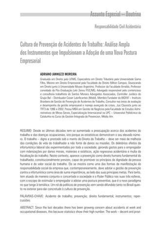 Assunto Especial – Doutrina
ResponsabilidadeCivilAcidentária
CulturadePrevençãodeAcidentesdoTrabalho:AnáliseAmpla
dosInstrumentosqueImpulsionamaAdoçãodeumaNovaPostura
Empresarial
ADRIANO JANNUZZI MOREIRA
Graduado em Direito pela UFMG, Especialista em Direito Tributário pela Universidade Gama
Filho, Mestre em Direito Empresarial pela Faculdade de Direito Milton Campos, Doutorando
em Direito junto à Universidade Museo Argentino. Professor da Faculdade Arnaldo, Professor
convidado da Pós-Graduação Lato Sensu PUC/MG, Advogado responsável pelo contencioso
e consultoria trabalhista do Santos Moreira Advogados Associados, Controller Jurídico do
Grupo Bel – Distribuidor Cosan Lubrificantes (Mobil), Membro Fundador do IBGPAT – Instituto
Brasileiro de Gestão de Prevenção de Acidentes de Trabalho, Consultor nas áreas de avaliação
e desempenho da gestão empresarial e manejo avançado de crises, Juiz Classista junto ao
TRT3 de 1996 a 2002. Possui MBA em Gestão de Negócios pela Faculdade de Estudos Admi-
nistrativos de Minas Gerais, Especialização Internacional na UPC – Universitat Politécnica da
Catalunha no Curso de Gestion Integrada de Prevencion, Médio Am.
RESUMO: Desde as últimas décadas tem-se aumentado a preocupação acerca dos acidentes do
trabalho e das doenças ocupacionais, isto porque as estatísticas demonstram o seu elevado núme-
ro. O trabalho – digno e prestado sob o manto do Direito do Trabalho – deve ser meio de melhoria
das condições de vida do trabalhador e não fonte de danos ou mazelas. Os deletérios efeitos da
infortunística laboral são experimentados por toda a sociedade, gerando gastos para o empregador
com indenizações por danos morais, materiais e estéticos, ação regressiva acidentária e multa da
fiscalização do trabalho. Neste contexto, aparece a prevenção como direito humano fundamental do
trabalhador, constitucionalmente previsto, capaz de promover os princípios da dignidade da pessoa
humana e do valor social do trabalho. Ela se mostra como uma das formas de manifestação da
responsabilidade social da empresa que, contemporaneamente, deve adotar a gestão de prevenção
contra a infortunística como área de suma importância, ao lado das suas principais metas. Para tanto,
tem atuado de maneira conjunta e concertada a sociedade e o Poder Público nas suas três esferas,
com o escopo de estimular o empregador a adotar uma postura preventiva, que é o novo paradigma
no que tange à temática. Um rol de políticas de prevenção vem sendo difundido tanto no Brasil quan-
to no exterior para dar concretude à cultura de prevenção.
PALAVRAS-CHAVE: Acidente de trabalho; prevenção; direito fundamental; instrumentos; reper­
cussões.
ABSTRACT: Since the last decades there has been growing concern about accidents at work and
occupational diseases, this because statistics show their high number. The work – decent and provi-
 