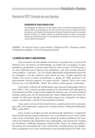 Parte Geral – Doutrina
RevisãodeFGTS:CorreçãodeumaInjustiça
GEORGENOR DE SOUSA FRANCO FILHO
Desembargador do Trabalho do TRT da 8ª Região, Doutor em Direito Internacional pela Facul-
dade de Direito da Universidade de São Paulo, Doutor Honoris Causa e Professor de Direito
Internacional e do Trabalho da Universidade da Amazônia, Presidente Honorário da Academia
Brasileira de Direito do Trabalho, Membro da Academia Paraense de Letras, da Sociedade
Brasileira de Direito Internacional, da International Law Association e do Centro per la Coope-
razione Giuridica Internazionale.
SUMÁRIO: 1 As razões do Fundo e a ação revisional; 2 Evolução do FGTS; 3 Reajustes e perdas;
4 Atualização dos depósitos; 5 Forma de recuperação da perda.
1 AS RAZÕES DO FUNDO E A AÇÃO REVISIONAL
Nos momentos de dificuldades financeiras é quando mais se precisa de
dinheiro vivo. Na doença, no desemprego, na compra de casa própria, na apo-
sentadoria, geralmente as pessoas precisam de mais recursos. O FGTS passa a
ser uma alternativa para superar esses problemas, mas nem sempre funciona
como poderia – e deveria – ser. Os valores depositados originalmente deveriam
ser corrigidos, a fim de conservar, pelo menos em tese, o poder aquisitivo da
moeda, mas nunca o foram corretamente, e, depois de 1999, passaram a ter
praticamente correção negativa. Em outros termos, “alguém” ficou com o que
não era seu, e ao trabalhador, “dono” dos valores, restou apenas a esperança.
Com efeito, milhares de trabalhadores, que estavam empregados entre os
anos 1999 e 2013, tiveram grandes prejuízos em decorrência da aplicação da
Taxa Referencial (TR), sempre muito aquém da inflação, que o Governo Federal
mandou adotar para fim de atualização dos valores depositados em conta vin-
culada. As diferenças devidas são bastante expressivas, chegando, em alguns
casos, a atualização a até 88,3% do montante existente.
Essas ações revisionais tencionam buscar a atualização correta, justo por-
que a TR, como indexador, sempre teve variação inferior à inflação medida pelo
INPC e pelo IPCA.
Uma revisão na história recente do Brasil pode identificar o surgimento
desse Fundo sob dois ângulos diferentes. Um, o econômico-social, mais conhe-
cido e mais comentado, qual o da necessidade de resolver problemas de insol-
vência de empresas que despediam seus empregados e de garantia de moradia
aos brasileiros, mediante programas habitacionais. Outro, de ordem política,
decorrente da necessidade de evitar movimentos reivindicatórios de trabalha-
dores, porquanto vivia o país nos primeiros anos pós-Revolução de 1964. Com
 