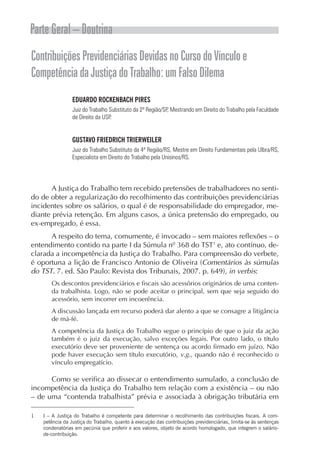Parte Geral – Doutrina
ContribuiçõesPrevidenciáriasDevidasnoCursodoVínculoe
CompetênciadaJustiçadoTrabalho:umFalsoDilema
EDUARDO ROCKENBACH PIRES
Juiz do Trabalho Substituto da 2ª Região/SP, Mestrando em Direito do Trabalho pela Faculdade
de Direito da USP.
GUSTAVO FRIEDRICH TRIERWEILER
Juiz do Trabalho Substituto da 4ª Região/RS, Mestre em Direito Fundamentais pela Ulbra/RS,
Especialista em Direito do Trabalho pela Unisinos/RS.
A Justiça do Trabalho tem recebido pretensões de trabalhadores no senti-
do de obter a regularização do recolhimento das contribuições previdenciárias
incidentes sobre os salários, o qual é de responsabilidade do empregador, me-
diante prévia retenção. Em alguns casos, a única pretensão do empregado, ou
ex-empregado, é essa.
A respeito do tema, comumente, é invocado – sem maiores reflexões – o
entendimento contido na parte I da Súmula nº 368 do TST1
e, ato contínuo, de-
clarada a incompetência da Justiça do Trabalho. Para compreensão do verbete,
é oportuna a lição de Francisco Antonio de Oliveira (Comentários às súmulas
do TST. 7. ed. São Paulo: Revista dos Tribunais, 2007. p. 649), in verbis:
Os descontos previdenciários e fiscais são acessórios originários de uma conten-
da trabalhista. Logo, não se pode aceitar o principal, sem que seja seguido do
acessório, sem incorrer em incoerência.
A discussão lançada em recurso poderá dar alento a que se consagre a litigância
de má-fé.
A competência da Justiça do Trabalho segue o princípio de que o juiz da ação
também é o juiz da execução, salvo exceções legais. Por outro lado, o título
executório deve ser proveniente de sentença ou acordo firmado em juízo. Não
pode haver execução sem título executório, v.g., quando não é reconhecido o
vínculo empregatício.
Como se verifica ao dissecar o entendimento sumulado, a conclusão de
incompetência da Justiça do Trabalho tem relação com a existência – ou não
– de uma “contenda trabalhista” prévia e associada à obrigação tributária em
1	 I – A Justiça do Trabalho é competente para determinar o recolhimento das contribuições fiscais. A com­
petência da Justiça do Trabalho, quanto à execução das contribuições previdenciárias, limita-se às sentenças
condenatórias em pecúnia que proferir e aos valores, objeto de acordo homologado, que integrem o salário-
de-contribuição.
 