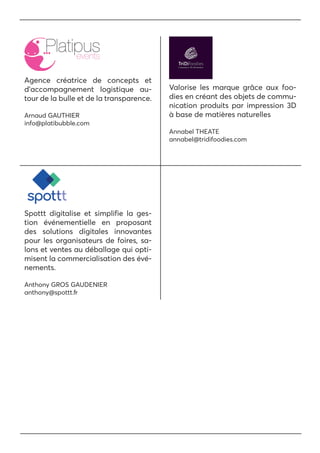 Agence créatrice de concepts et
d’accompagnement logistique au-
tour de la bulle et de la transparence.
Arnaud GAUTHIER
info@platibubble.com
Spottt digitalise et simplifie la ges-
tion événementielle en proposant
des solutions digitales innovantes
pour les organisateurs de foires, sa-
lons et ventes au déballage qui opti-
misent la commercialisation des évé-
nements.
Anthony GROS GAUDENIER
anthony@spottt.fr
Valorise les marque grâce aux foo-
dies en créant des objets de commu-
nication produits par impression 3D
à base de matières naturelles
Annabel THEATE
annabel@tridifoodies.com
 