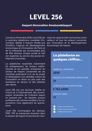 Lancée en Novembre 2018, Level 256 est
la première plateforme mondiale d’in-
novation dédiée à l’esport. Portée par
Paris&Co, l’agence de développement
économique et d’innovation de Paris et
de la métropole qui accompagne plus
de 500 startups chaque année et met
son expertise au service des jeunes en-
treprises innovantes.
La plateforme rassemble notamment
les entrepreneurs, les acteurs institu-
tionnels et les grandes entreprises du
secteur de l’esport. L’ensemble de ces
membres participent à la vie du projet
et développent une véritable culture de
l’innovation en étant au plus près des
évolutions du secteur et des attentes
des clients.
Level 256 est une structure inédite en
France et à l’international, elle accom-
pagne l’ensemble de l’industrie esport
en passant par : les équipes, joueurs
professionnels comme amateurs, les as-
sociations mais également les specta-
teurs.
Level 256 accompagne les startups,
PME, TPE et entreprises évoluant dans
le secteur de l’esport et permet de maxi-
miser les opportunités de business entre
celles-ci et tous les acteurs concernés
par l’innovation et le développement
économique de l’esport.
#esport #innovation #maisondelesport
La plateforme en
quelques chiffres...
LEVEL 256
ANNÉE DE LANCEMENT
2018
PROJETS ACCOMPAGNÉS (DEPUIS 2018)
31
LEVÉES DE FONDS (DEPUIS 2018)
5 754 600€
EMPLOIS CRÉES
71
twitter.com/Level256_Paris
linkedin.com/showcase/level256
level256.parisandco.paris
 