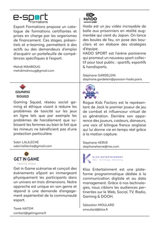 Esport Formations propose un cata-
logue de formations certifiantes et
prises en charge par les organismes
de financement. Ces stages, présen-
tiels et e-learning, permettent à des
actifs ou des demandeurs d’emploi
d’acquérir un portefeuille de compé-
tences spécifiques à l’esport.
Mehdi MAHROUG
mehdimahroug@gmail.com
Hado est un jeu vidéo incroyable de
balle aux prisonniers en réalité aug-
mentée qui vient du Japon. On lance
des boules de feu, on pose des bou-
cliers et on élabore des stratégies
d’équipe.
HADO SPORT est l’arène parisienne
qui promeut un nouveau sport collec-
tif pour tout public : sportifs, esportifs
& handisports.
Stéphane GARDELEIN
stephane.gardelein@passion-hado.paris
Gaming Squad, réseau social ga-
ming et éthique visant à réduire les
problèmes de toxicité sur les jeux
en ligne tels que par exemple les
problèmes de harcèlement que su-
bissent les femmes ou bien le fait que
les mineurs ne bénéficient pas d’une
protection particulière.
Sabri LALILECHE
sabri.lalileche@gmail.com
Rogue Kids Factory est le représen-
tant de Jack le premier joueur de jeu
de combat et influenceur virtuel de
sa génération. Derrière son appa-
rence des joueurs, casteurs, danseurs,
une voix of bilingue franco anglaise
qui lui donne vie en temps réel grâce
à la motion capture.
Stephane HERVE
stephaneherve@me.com
Get in Game scénarise et conçoit des
événements eSport en immergeant
physiquement les participants dans
un univers en trois dimensions. Notre
approche est unique en son genre et
répond à une demande d’engage-
ment expérientiel de la communauté
esport.
Tarek HATEM
contact@getingame.fr
Klox Entertainment est une plate-
forme programmatique dédiée à la
communication digitale et au data
management. Grâce à nos technolo-
gies, nous ciblons les audiences per-
tinentes sur le Web, Social, TV, Radio,
Gaming & DOOH.
Sébastien MOULARD
smoulard@klox.fr
 