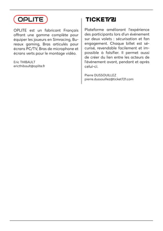 OPLITE est un fabricant Français
offrant une gamme complète pour
équiper les joueurs en Simracing, Bu-
reaux gaming, Bras articulés pour
écrans PC/TV, Bras de microphone et
écrans verts pour le montage vidéo.
Eric THIBAULT
ericthibault@oplite.fr
Plateforme améliorant l’expérience
des participants lors d’un événement
sur deux volets : sécurisation et fan
engagement. Chaque billet est sé-
curisé, revendable facilement et im-
possible à falsifier. Il permet aussi
de créer du lien entre les acteurs de
l’événement avant, pendant et après
celui-ci.
Pierre DUSSOUILLEZ
pierre.dussouillez@ticket721.com
 