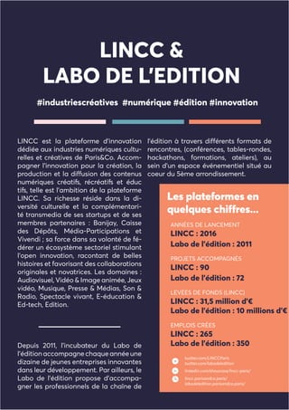 LINCC est la plateforme d’innovation
dédiée aux industries numériques cultu-
relles et créatives de Paris&Co. Accom-
pagner l’innovation pour la création, la
production et la diffusion des contenus
numériques créatifs, récréatifs et éduc
tifs, telle est l’ambition de la plateforme
LINCC. Sa richesse réside dans la di-
versité culturelle et la complémentari-
té transmedia de ses startups et de ses
membres partenaires : Banijay, Caisse
des Dépôts, Média-Participations et
Vivendi ; sa force dans sa volonté de fé-
dérer un écosystème sectoriel stimulant
l’open innovation, racontant de belles
histoires et favorisant des collaborations
originales et novatrices. Les domaines :
Audiovisuel, Vidéo & Image animée, Jeux
vidéo, Musique, Presse & Médias, Son &
Radio, Spectacle vivant, E-éducation &
Ed-tech, Edition.
Depuis 2011, l’incubateur du Labo de
l’éditionaccompagnechaqueannéeune
dizaine de jeunes entreprises innovantes
dans leur développement. Par ailleurs, le
Labo de l’édition propose d’accompa-
gner les professionnels de la chaîne de
l’édition à travers différents formats de
rencontres, (conférences, tables-rondes,
hackathons, formations, ateliers), au
sein d’un espace événementiel situé au
coeur du 5ème arrondissement.
#industriescréatives #numérique #édition #innovation
Les plateformes en
quelques chiffres...
LINCC &
LABO DE L’EDITION
twitter.com/LINCCParis
twitter.com/labodeledition
linkedin.com/showcase/lincc-paris/
lincc.parisandco.paris/
labodeledition.parisandco.paris/
ANNÉES DE LANCEMENT
LINCC : 2016
Labo de l’édition : 2011
PROJETS ACCOMPAGNÉS
LINCC : 90
Labo de l’édition : 72
LEVÉES DE FONDS (LINCC)
LINCC : 31,5 million d’€
Labo de l’édition : 10 millions d’€
EMPLOIS CRÉES
LINCC : 265
Labo de l’édition : 350
 