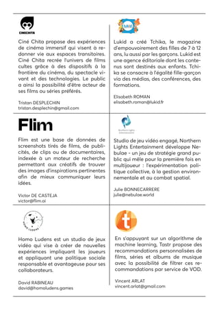 Ciné Chita propose des expériences
de cinéma immersif qui visent à re-
donner vie aux espaces transitoires.
Ciné Chita recrée l’univers de films
cultes grâce à des dispositifs à la
frontière du cinéma, du spectacle vi-
vant et des technologies. Le public
a ainsi la possibilité d’être acteur de
ses films ou séries préférés.
Tristan DESPLECHIN
tristan.desplechin@gmail.com
Lukid a créé Tchika, le magazine
d’empouvoirement des filles de 7 à 12
ans, lu aussi par les garçons. Lukid est
une agence éditoriale dont les conte-
nus sont destinés aux enfants. Tchi-
ka se consacre à l’égalité fille-garçon
via des médias, des conférences, des
formations.
Elisabeth ROMAN
elisabeth.roman@lukid.fr
Flim est une base de données de
screenshots tirés de films, de publi-
cités, de clips ou de documentaires,
indexée à un moteur de recherche
permettant aux créatifs de trouver
des images d’inspirations pertinentes
afin de mieux communiquer leurs
idées.
Victor DE CASTEJA
victor@flim.ai
Studio de jeu vidéo engagé, Northern
Lights Entertainment développe Ne-
bulae - un jeu de stratégie grand pu-
blic qui mêle pour la première fois en
multijoueur : l’expérimentation poli-
tique collective, à la gestion environ-
nementale et au combat spatial.
Julie BONNECARRERE
julie@nebulae.world
Homo Ludens est un studio de jeux
vidéo qui vise à créer de nouvelles
expériences impliquant les joueurs
et appliquant une politique sociale
responsable et avantageuse pour ses
collaborateurs.
David RABINEAU
david@homoludens.games
En s’appuyant sur un algorithme de
machine learning, Tastr propose des
recommandations personnalisées de
films, séries et albums de musique
avec la possibilité de filtrer ces re-
commandations par service de VOD.
Vincent ARLAT
vincent.arlat@gmail.com
 