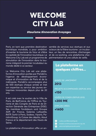 WELCOME
CITY LAB
Paris, en tant que première destination
touristique mondiale, a pour ambition
d’inventer le tourisme du futur et d’être
la capitale de l’innovation touristique. Le
Welcome City Lab est un programme de
stimulation de l’innovation dans le tou-
risme intégrant le premier incubateur au
monde dédié à ce secteur.
Le Welcome City Lab est une plate-
forme d’innovation portée par Paris&Co,
l’agence de développement écono-
mique et d’innovation de Paris et de la
métropole. Paris&Co accompagne plus
de 500 startups chaque année et met
son expertise au service des jeunes en-
treprises innovantes depuis plus de 20
ans.
Il est créé avec le soutien de la Ville de
Paris, de BpiFrance, de l’Office du Tou-
risme et des Congrès de Paris et de Di-
rection Générale des Entreprises (DGE).
Ses membres fondateurs sont Groupe
ADP, Air France, Galeries Lafayette,
RATP, Sortir à Paris, Sodexo, Viparis, Pa-
risInnGroup, la Caisse des dépôts, Atout
France et le département des Hauts-de
Seine.
La plateforme d’innovation offre un en-
semble de services aux startups et aux
acteurs de la filière tourisme : un incuba-
teur, un lieu de rencontres, d’échanges
et de co-working, une plateforme d’ex-
périmentation et une cellule de veille.
#tourisme #innovation #voyages
La plateforme en
quelques chiffres...
ANNÉE DE LANCEMENT
2013
PROJETS ACCOMPAGNÉS (DEPUIS 2013)
+150
LEVÉES DE FONDS (DEPUIS 2013)
+200 M€
EMPLOIS CRÉES
+1400
twitter.com/WelcomeCityLab
linkedin.com/showcase/welcome-city-lab
welcomecitylab.parisandco.paris/
 
