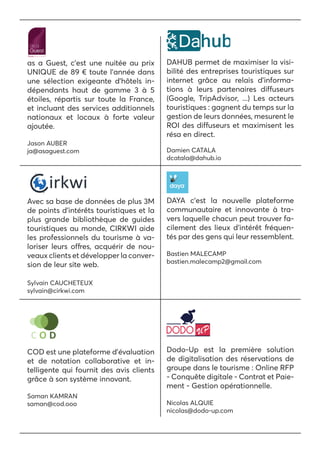 as a Guest, c’est une nuitée au prix
UNIQUE de 89 € toute l’année dans
une sélection exigeante d’hôtels in-
dépendants haut de gamme 3 à 5
étoiles, répartis sur toute la France,
et incluant des services additionnels
nationaux et locaux à forte valeur
ajoutée.
Jason AUBER
ja@asaguest.com
DAHUB permet de maximiser la visi-
bilité des entreprises touristiques sur
internet grâce au relais d’informa-
tions à leurs partenaires diffuseurs
(Google, TripAdvisor, ...) Les acteurs
touristiques : gagnent du temps sur la
gestion de leurs données, mesurent le
ROI des diffuseurs et maximisent les
résa en direct.
Damien CATALA
dcatala@dahub.io
Avec sa base de données de plus 3M
de points d’intérêts touristiques et la
plus grande bibliothèque de guides
touristiques au monde, CIRKWI aide
les professionnels du tourisme à va-
loriser leurs offres, acquérir de nou-
veaux clients et développer la conver-
sion de leur site web.
Sylvain CAUCHETEUX
sylvain@cirkwi.com
DAYA c’est la nouvelle plateforme
communautaire et innovante à tra-
vers laquelle chacun peut trouver fa-
cilement des lieux d’intérêt fréquen-
tés par des gens qui leur ressemblent.
Bastien MALECAMP
bastien.malecamp2@gmail.com
COD est une plateforme d’évaluation
et de notation collaborative et in-
telligente qui fournit des avis clients
grâce à son système innovant.
Saman KAMRAN
saman@cod.ooo
Dodo-Up est la première solution
de digitalisation des réservations de
groupe dans le tourisme : Online RFP
- Conquête digitale - Contrat et Paie-
ment - Gestion opérationnelle.
Nicolas ALQUIE
nicolas@dodo-up.com
 