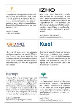 Escapad est une application mobile
pour visiter en autonomie des villes
et leurs quartiers, l’intérieur de mu-
sées et monuments, ainsi que des ex-
positions, grâce à des guides digitaux
de qualité créés uniquement par des
professionnels.
Lambert BOULEY
lambert@escapad.io
Avec une suite logicielle pensée
pour et avec les techniciens de ter-
rains, IZHO assure le succès des dé-
ploiements d’objets connectés et de
l’exploitation de leurs données. Les
données produites sont fiables et ali-
mentent nos outils de rapports auto-
matisés, gestion d’alertes et visuali-
sation.
Jean-Baptiste RAPHANAUD
jean-baptiste.raphanaud@izho.fr
Groopiz est une agence de voyages
& loisirs groupés entre plus de 50 ans.
Sur Groopiz.com, vous retrouvez des
offres de séjours et activités entre se-
niors actifs, ainsi que des fonctionna-
lités sociales pour prendre et garder
le contact.
Kwel rend possible tous les achats.
Plus aucun problème pour rappor-
ter un objet chez soi, de la boutique
jusqu’à la maison, Kwel se charge de
tout.et une expérience client 100%
digital, de la souscription jusqu’à la
déclaration de sinistre.
Les Découvreurs emmènent les pas-
sionnés et les curieux à la découverte
des trésors patrimoniaux mécon-
nus de Paris et de sa région grâce
à des activités culturelles originales,
qu’elles soient en extérieur ou en ver-
sion digitale !
Anais TERRET
anais.terret@lesdecouvreurs.com
Caravel Welcomer by ImageImages met
à disposition des équipes de réception
des établissements d’hébergement ou
d’accueil touristique une interface d’in-
formation pour les aider dans la profes-
sionnalisation et la personnalisation de
leurs conseils et recommandations, en
assurant un accompagnement complet
de leurs clients, y compris hors les murs.
Fabienne LECUYER
fabienne.lecuyer@imageimages.net
 