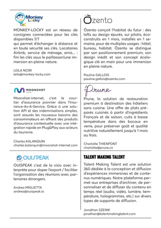 MONKEY-LOCKY est un réseau de
consignes connectées pour les clés
disponibles 7/7
qui permet d’échanger à distance et
en toute sécurité ses clés. Locataires
Airbnb, service de ménage, amis... :
fini les clés sous le paillasson!une im-
mersion en pleine nature.
LEILA NCIRI
leila@monkey-locky.com
Ôzento conçoit l’habitat du futur : des
lofts au design épurés, sur pilotis, éco-
construits en 1 mois, installés en 1 se-
maine, pour de multiples usages : hôtel,
bureau, habitat. Ôzento se distingue
par son positionnement premium, son
design inédit et son concept écolo-
gique clé en main pour une immersion
en pleine nature.
Pauline GALLOIS
pauline.gallois@ozento.com
Moonshot-internet, c’est le cour-
tier d’assurance pionnier dans l’Insu-
rance-As-A-Service. Grâce à une solu-
tion API et des indemnisations simples,
sont assurés les nouveaux besoins des
consommateurs en offrant des produits
d’assurance contextuelle avec une inté-
gration rapide en Plug&Play aux acteurs
du tourisme.
Charles KALANQUIN
charles.kalanquin@moonshot-internet.com
Prune, la solution de restauration
premium à destination des hôteliers
sans cuisine. Une offre de plats pré-
parés cuisinés à partir d’ingrédients
Français et de saison, cuits à basse
température dans des bocaux en
verre, pour préserver goût et qualité
nutritive naturellement jusqu’à 1 mois
au frais.
Charlotte THIENPONT
charlotte@prune.co
OUISPEAK c’est de la visio avec in-
terprète pour doper l’export / faciliter
l’organisation des réunions avec par-
tenaires étrangers.
Andrea MIGLIETTA
andrea@ouispeak.io
Talent Making Talent est une solution
360 dédiée à la conception et diffusion
d’expériences immersives et de conte-
nus numériques. Notre plateforme per-
met aux entreprises d’archiver, de per-
sonnaliser et de diffuser du contenu en
temps réel (audio, vidéo, lumière, tem-
pérature, hologrammes, etc.) sur divers
types de supports de diffusion.
Jonathan SZENIK
jonathan@talentmakingtalent.com
 