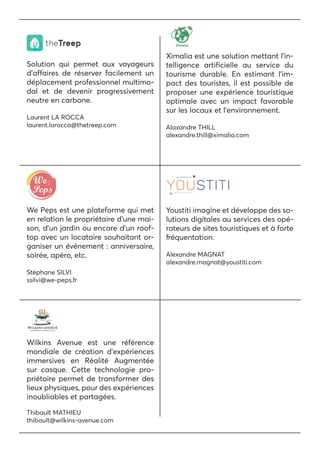 We Peps est une plateforme qui met
en relation le propriétaire d’une mai-
son, d’un jardin ou encore d’un roof-
top avec un locataire souhaitant or-
ganiser un événement : anniversaire,
soirée, apéro, etc.
Stéphane SILVI
ssilvi@we-peps.fr
Ximalia est une solution mettant l’in-
telligence artificielle au service du
tourisme durable. En estimant l’im-
pact des touristes, il est possible de
proposer une expérience touristique
optimale avec un impact favorable
sur les locaux et l’environnement.
Alaxandre THILL
alexandre.thill@ximalia.com
Wilkins Avenue est une référence
mondiale de création d’expériences
immersives en Réalité Augmentée
sur casque. Cette technologie pro-
priétaire permet de transformer des
lieux physiques, pour des expériences
inoubliables et partagées.
Thibault MATHIEU
thibault@wilkins-avenue.com
Youstiti imagine et développe des so-
lutions digitales au services des opé-
rateurs de sites touristiques et à forte
fréquentation.
Alexandre MAGNAT
alexandre.magnat@youstiti.com
Solution qui permet aux voyageurs
d’affaires de réserver facilement un
déplacement professionnel multimo-
dal et de devenir progressivement
neutre en carbone.
Laurent LA ROCCA
laurent.larocca@thetreep.com
 