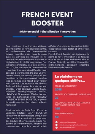 FRENCH EVENT
BOOSTER
Pour continuer à attirer des visiteurs,
pour réinventer les formats de rencontre,
les professionnels de l’événementiel
doivent travailler main dans la main
avec les start-ups qui innovent et re-
pensent l’expérience visiteur à travers la
digitalisation, la réalité augmentée, l’in-
telligence artificielle, les objets connec-
tés… Or, les start-ups de l’événementiel
connaissent souvent des difficultés pour
accéder à leur marché. De plus, un évé-
nement étant par nature, ponctuel, ces
dernières ne disposent souvent que d’un
laps de temps trop réduit pour valider
leur concept. Les start-ups de l’Event-
Tech méritaient qu’on leur donne leur
chance. C’est pourquoi Viparis, LEVE-
NEMENT, Novelty/Magnum, WeYou,
UNIMEV et Openevents Médiactive ont
lancé en partenariat avec Paris&CO
: FRENCH EVENT BOOSTER, la plate-
forme d’innovation des acteurs de l’évé-
nementiel.
Situé au sein de Paris Expo Porte de
Versailles, FRENCH EVENT BOOSTER
sélectionne et accompagne chaque an-
née une dizaine de start-ups proposant
des produits et services en lien avec l’in-
dustrie de l’événementiel, favorise leur
accès au marché, et leur permet de bé-
néficier d’un champ d’expérimentation
exceptionnel pour tester et affiner leur
concept.
French Event Booster est également le
point de rdv « innovation » de tous les
acteurs de la filière événementielle en
France. Objectif : accélérer l’innovation
événementielle, concevoir ensemble
l’événement de demain.
#évènementiel #digitalisation #innovation
La plateforme en
quelques chiffres...
ANNÉE DE LANCEMENT
2018
PROJETS ACCOMPAGNÉS (DEPUIS 2018)
22
COLLABORATIONS ENTRE STARTUPS &
PARTENAIRES (DEPUIS 2018)
140
EXPÉRIMENTATIONS
50
twitter.com/FrEventBooster
linkedin.com/company/french-event-booster/
frencheventbooster.com/
 
