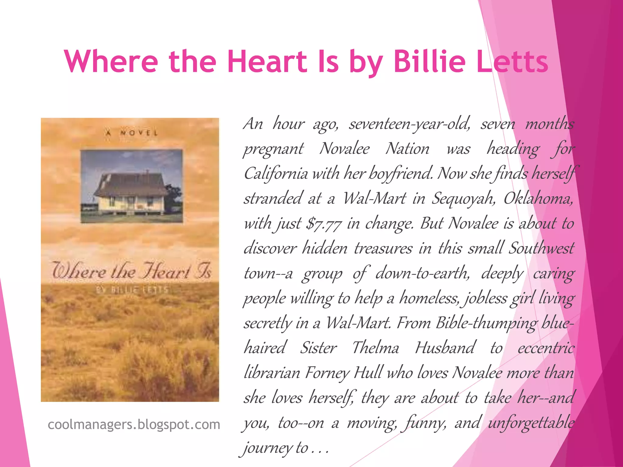 Where the Heart Is by Billie Letts
An hour ago, seventeen-year-old, seven months
pregnant Novalee Nation was heading for
California with her boyfriend. Now she finds herself
stranded at a Wal-Mart in Sequoyah, Oklahoma,
with just $7.77 in change. But Novalee is about to
discover hidden treasures in this small Southwest
town--a group of down-to-earth, deeply caring
people willing to help a homeless, jobless girl living
secretly in a Wal-Mart. From Bible-thumping blue-
haired Sister Thelma Husband to eccentric
librarian Forney Hull who loves Novalee more than
she loves herself, they are about to take her--and
you, too--on a moving, funny, and unforgettable
journey to . . .
coolmanagers.blogspot.com
 