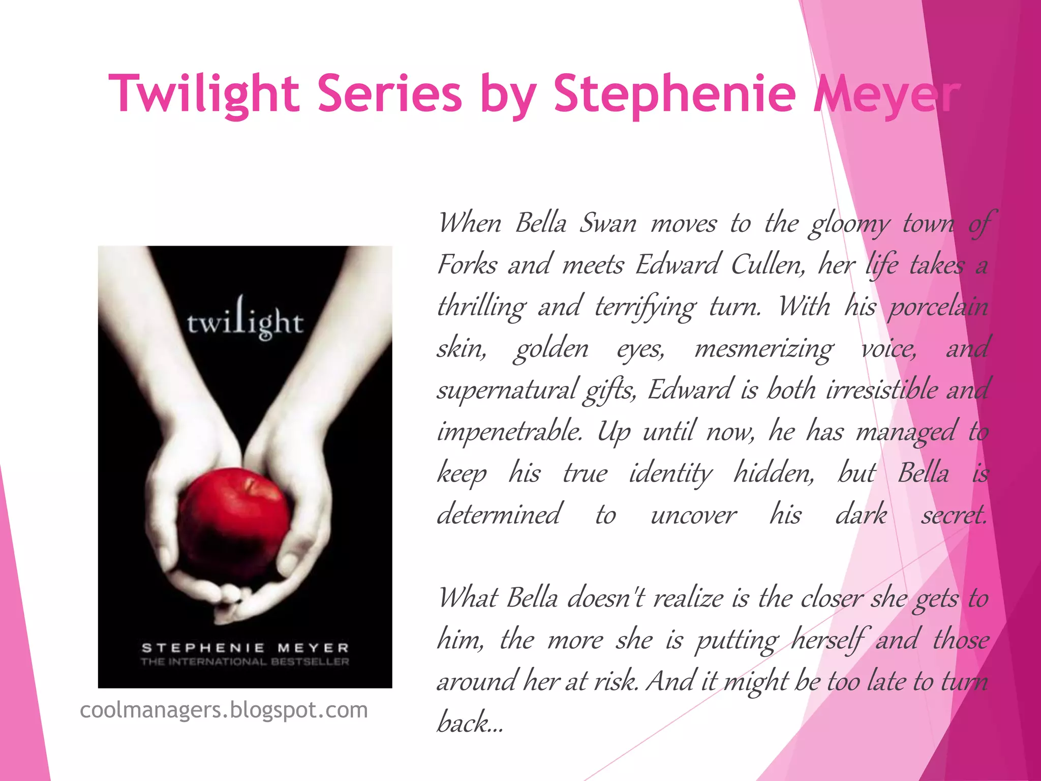 Twilight Series by Stephenie Meyer
When Bella Swan moves to the gloomy town of
Forks and meets Edward Cullen, her life takes a
thrilling and terrifying turn. With his porcelain
skin, golden eyes, mesmerizing voice, and
supernatural gifts, Edward is both irresistible and
impenetrable. Up until now, he has managed to
keep his true identity hidden, but Bella is
determined to uncover his dark secret.
What Bella doesn't realize is the closer she gets to
him, the more she is putting herself and those
around her at risk. And it might be too late to turn
back...coolmanagers.blogspot.com
 