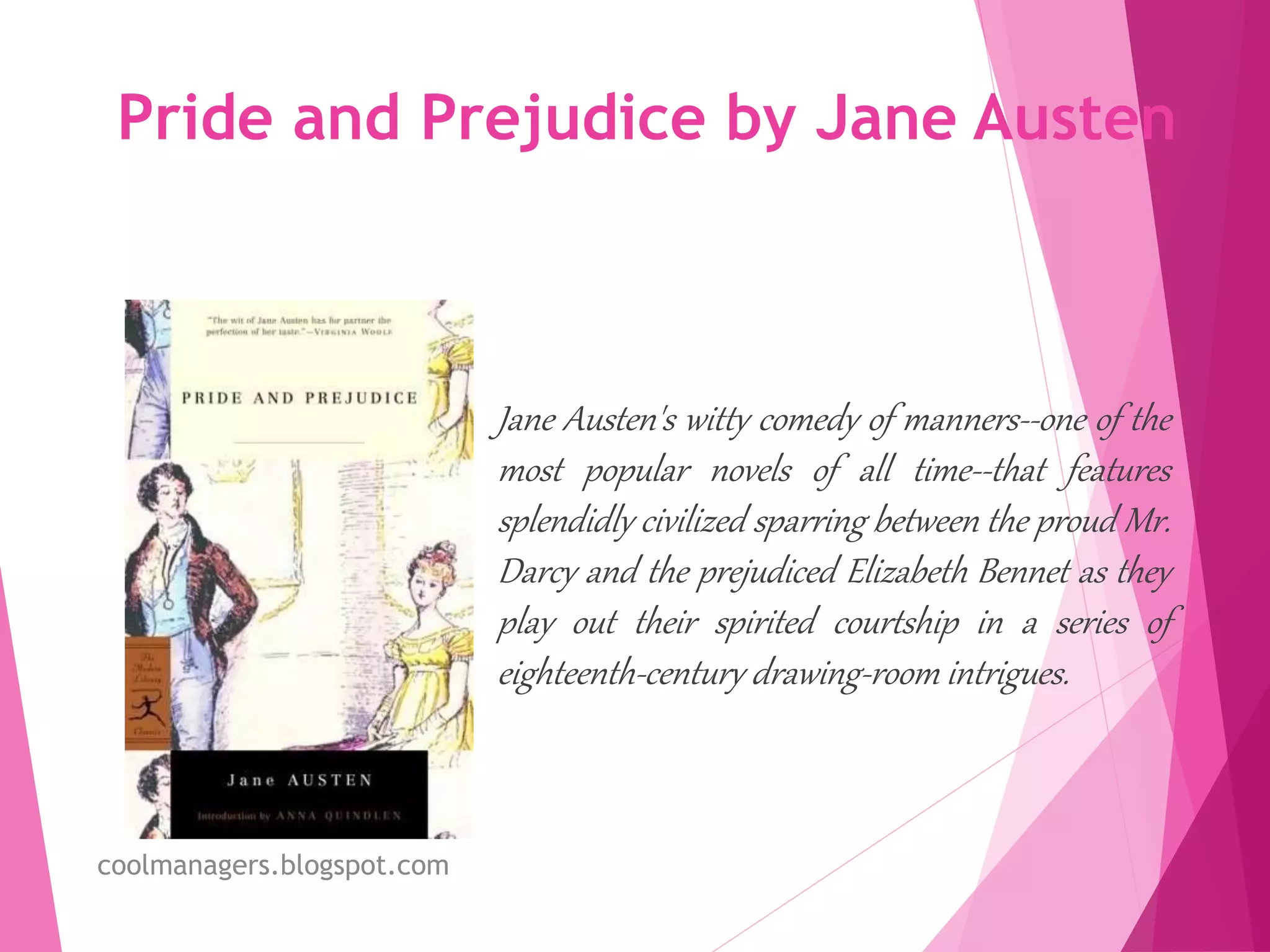 Pride and Prejudice by Jane Austen
Jane Austen's witty comedy of manners--one of the
most popular novels of all time--that features
splendidly civilized sparring between the proud Mr.
Darcy and the prejudiced Elizabeth Bennet as they
play out their spirited courtship in a series of
eighteenth-century drawing-room intrigues.
coolmanagers.blogspot.com
 