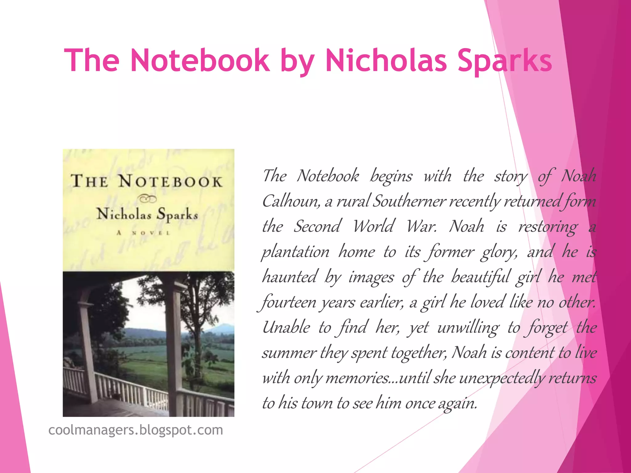 The Notebook by Nicholas Sparks
The Notebook begins with the story of Noah
Calhoun, a rural Southerner recently returned form
the Second World War. Noah is restoring a
plantation home to its former glory, and he is
haunted by images of the beautiful girl he met
fourteen years earlier, a girl he loved like no other.
Unable to find her, yet unwilling to forget the
summer they spent together, Noah is content to live
with only memories...until she unexpectedly returns
to his town to see him once again.
coolmanagers.blogspot.com
 