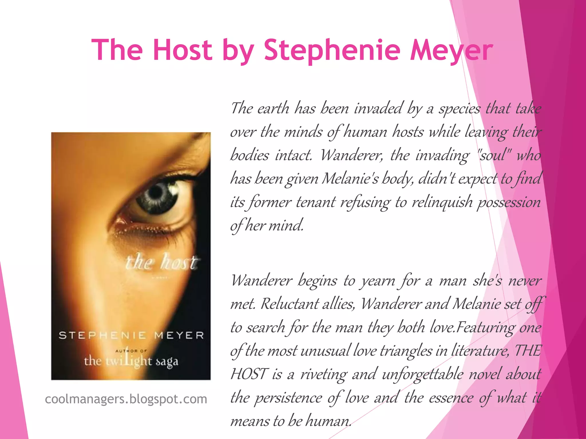 The Host by Stephenie Meyer
The earth has been invaded by a species that take
over the minds of human hosts while leaving their
bodies intact. Wanderer, the invading "soul" who
has been given Melanie's body, didn't expect to find
its former tenant refusing to relinquish possession
of her mind.
Wanderer begins to yearn for a man she's never
met. Reluctant allies, Wanderer and Melanie set off
to search for the man they both love.Featuring one
of the most unusual love triangles in literature, THE
HOST is a riveting and unforgettable novel about
the persistence of love and the essence of what it
means to be human.
coolmanagers.blogspot.com
 