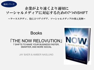 Books 「THE NOW RELOVUTION」 7 SHIFTS TO MAKE YOUR BUSINESS FASTER, SMARTER, AND MORE SOCIAL 
JAY BAER & AMBER NASLUND 
企業がより速くより適切に 
ソーシャルメディアに対応するための7つのSHIFT 
～ケーススタディ、役に立つアイデア、ソーシャルメディアの導入実例～ 超訳シリーズ  