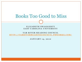 Elizabeth Swaggerty East Carolina University Tar River Reading Council http://tarriverreadingcouncil.pbworks.com/ January 14, 2010 Books Too Good to Miss 