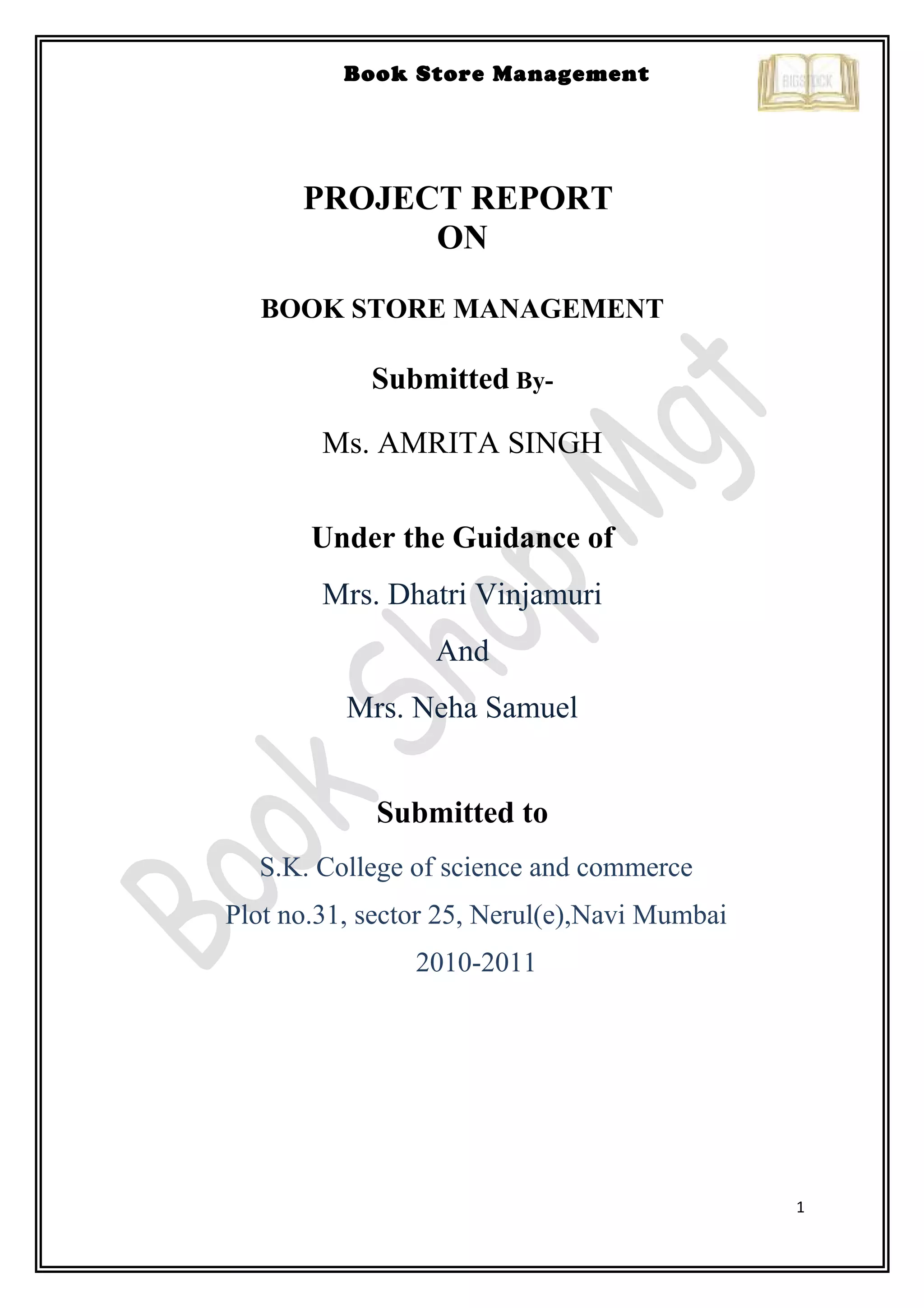 1
Book Store Management
PROJECT REPORT
ON
BOOK STORE MANAGEMENT
Submitted By-
Ms. AMRITA SINGH
Under the Guidance of
Mrs. Dhatri Vinjamuri
And
Mrs. Neha Samuel
Submitted to
S.K. College of science and commerce
Plot no.31, sector 25, Nerul(e),Navi Mumbai
2010-2011
 